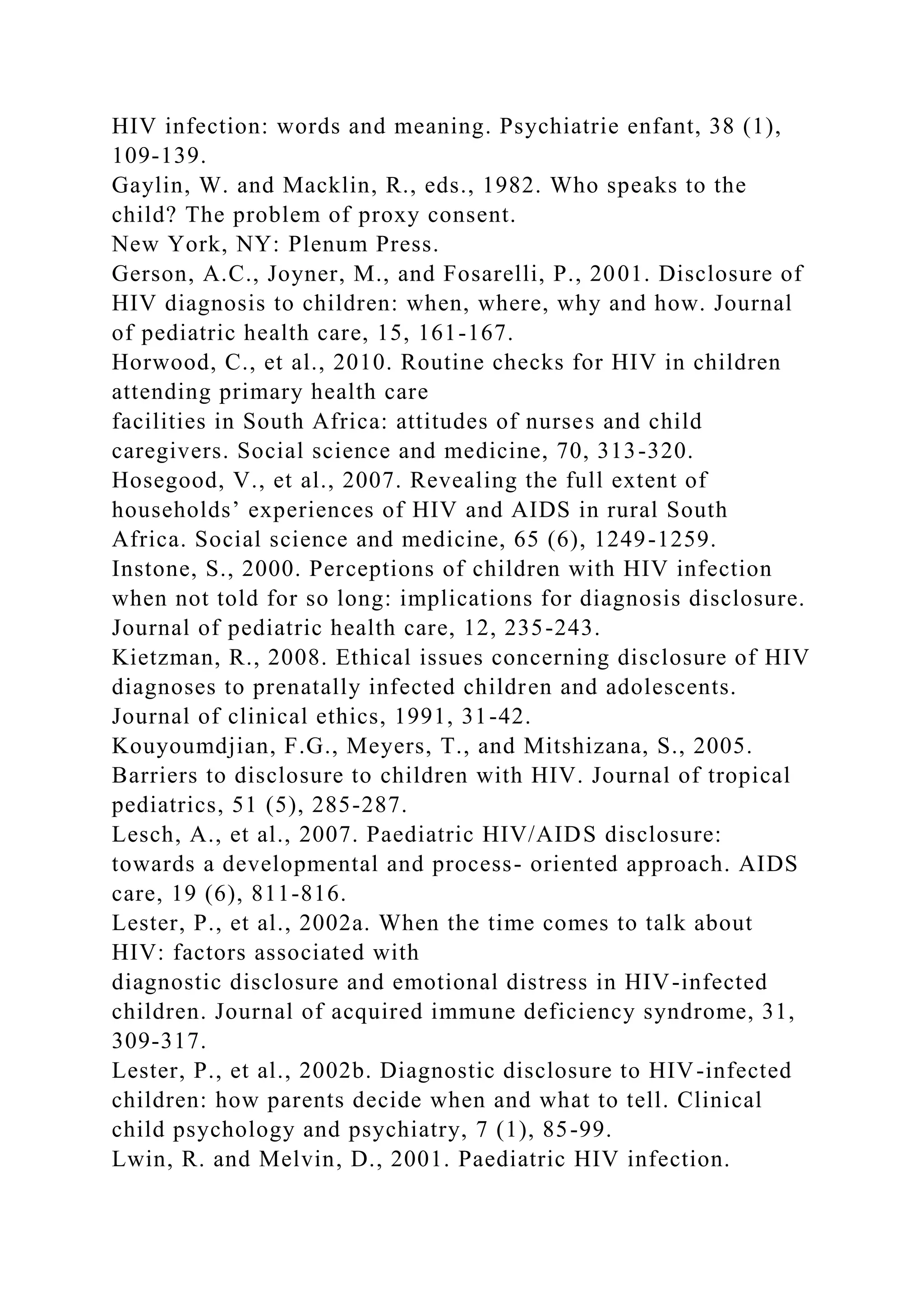 HIV infection: words and meaning. Psychiatrie enfant, 38 (1),
109-139.
Gaylin, W. and Macklin, R., eds., 1982. Who speaks to the
child? The problem of proxy consent.
New York, NY: Plenum Press.
Gerson, A.C., Joyner, M., and Fosarelli, P., 2001. Disclosure of
HIV diagnosis to children: when, where, why and how. Journal
of pediatric health care, 15, 161-167.
Horwood, C., et al., 2010. Routine checks for HIV in children
attending primary health care
facilities in South Africa: attitudes of nurses and child
caregivers. Social science and medicine, 70, 313-320.
Hosegood, V., et al., 2007. Revealing the full extent of
households’ experiences of HIV and AIDS in rural South
Africa. Social science and medicine, 65 (6), 1249-1259.
Instone, S., 2000. Perceptions of children with HIV infection
when not told for so long: implications for diagnosis disclosure.
Journal of pediatric health care, 12, 235-243.
Kietzman, R., 2008. Ethical issues concerning disclosure of HIV
diagnoses to prenatally infected children and adolescents.
Journal of clinical ethics, 1991, 31-42.
Kouyoumdjian, F.G., Meyers, T., and Mitshizana, S., 2005.
Barriers to disclosure to children with HIV. Journal of tropical
pediatrics, 51 (5), 285-287.
Lesch, A., et al., 2007. Paediatric HIV/AIDS disclosure:
towards a developmental and process- oriented approach. AIDS
care, 19 (6), 811-816.
Lester, P., et al., 2002a. When the time comes to talk about
HIV: factors associated with
diagnostic disclosure and emotional distress in HIV-infected
children. Journal of acquired immune deficiency syndrome, 31,
309-317.
Lester, P., et al., 2002b. Diagnostic disclosure to HIV-infected
children: how parents decide when and what to tell. Clinical
child psychology and psychiatry, 7 (1), 85-99.
Lwin, R. and Melvin, D., 2001. Paediatric HIV infection.
 