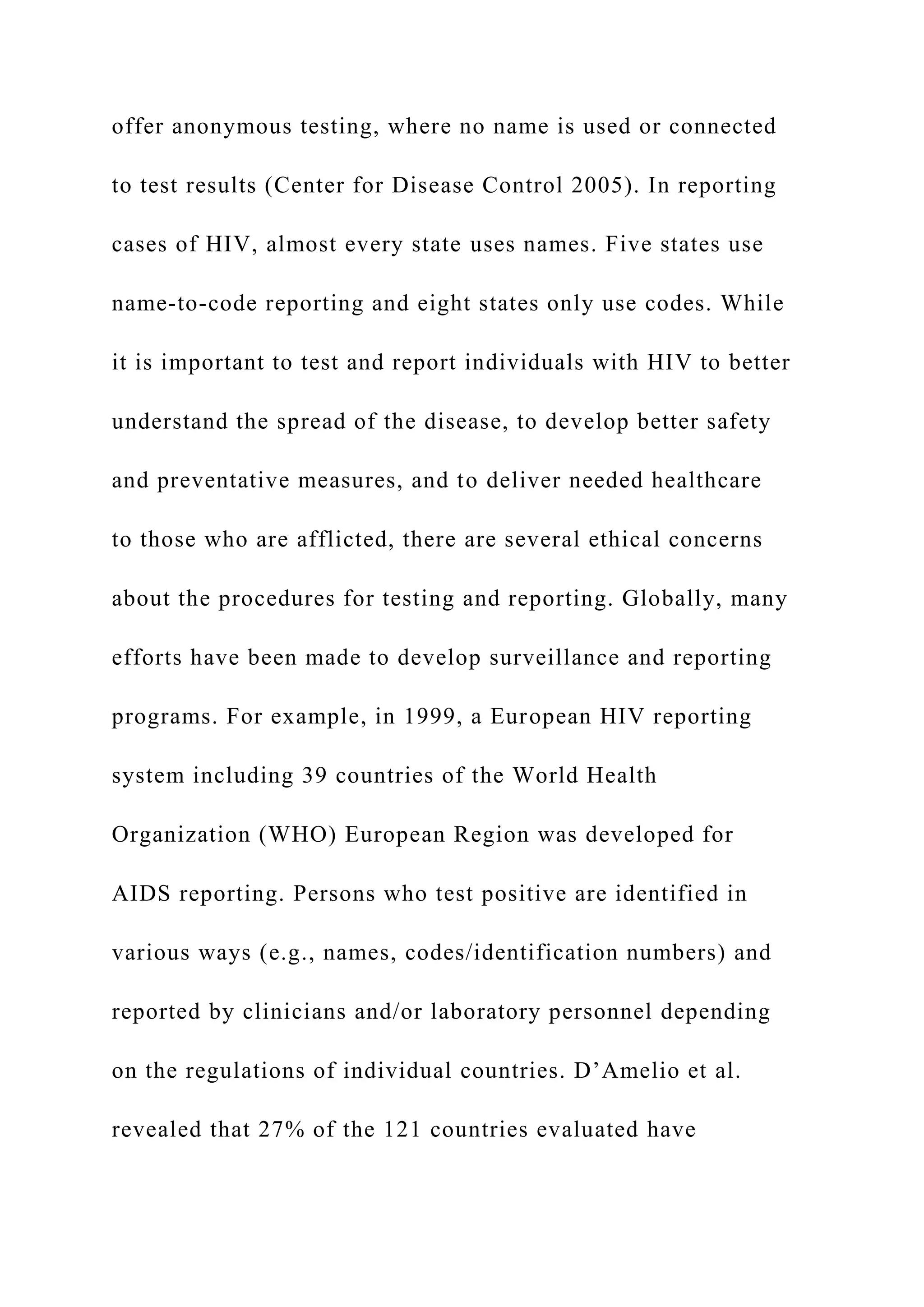 offer anonymous testing, where no name is used or connected
to test results (Center for Disease Control 2005). In reporting
cases of HIV, almost every state uses names. Five states use
name-to-code reporting and eight states only use codes. While
it is important to test and report individuals with HIV to better
understand the spread of the disease, to develop better safety
and preventative measures, and to deliver needed healthcare
to those who are afflicted, there are several ethical concerns
about the procedures for testing and reporting. Globally, many
efforts have been made to develop surveillance and reporting
programs. For example, in 1999, a European HIV reporting
system including 39 countries of the World Health
Organization (WHO) European Region was developed for
AIDS reporting. Persons who test positive are identified in
various ways (e.g., names, codes/identification numbers) and
reported by clinicians and/or laboratory personnel depending
on the regulations of individual countries. D’Amelio et al.
revealed that 27% of the 121 countries evaluated have
 