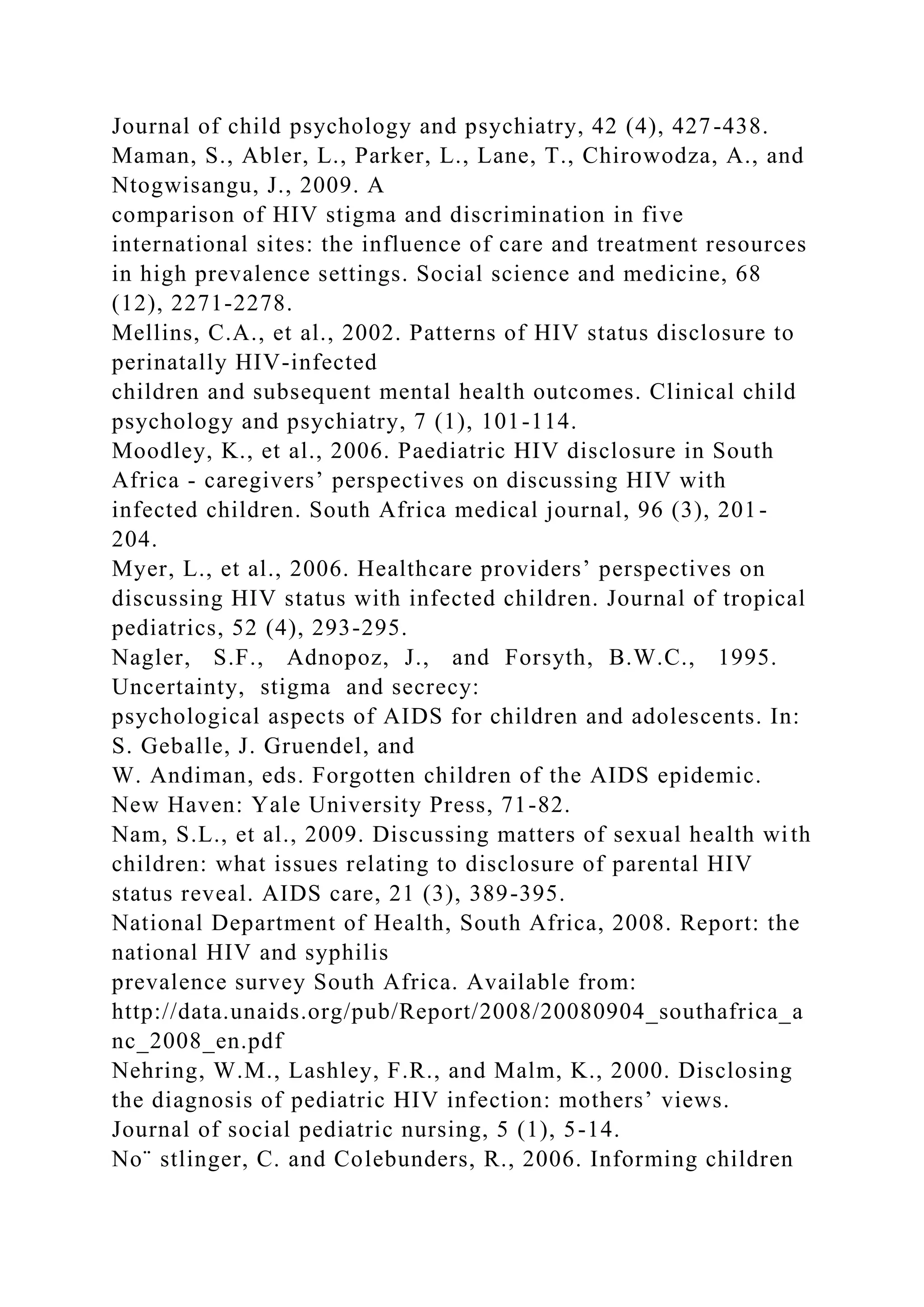 Journal of child psychology and psychiatry, 42 (4), 427-438.
Maman, S., Abler, L., Parker, L., Lane, T., Chirowodza, A., and
Ntogwisangu, J., 2009. A
comparison of HIV stigma and discrimination in five
international sites: the influence of care and treatment resources
in high prevalence settings. Social science and medicine, 68
(12), 2271-2278.
Mellins, C.A., et al., 2002. Patterns of HIV status disclosure to
perinatally HIV-infected
children and subsequent mental health outcomes. Clinical child
psychology and psychiatry, 7 (1), 101-114.
Moodley, K., et al., 2006. Paediatric HIV disclosure in South
Africa - caregivers’ perspectives on discussing HIV with
infected children. South Africa medical journal, 96 (3), 201-
204.
Myer, L., et al., 2006. Healthcare providers’ perspectives on
discussing HIV status with infected children. Journal of tropical
pediatrics, 52 (4), 293-295.
Nagler, S.F., Adnopoz, J., and Forsyth, B.W.C., 1995.
Uncertainty, stigma and secrecy:
psychological aspects of AIDS for children and adolescents. In:
S. Geballe, J. Gruendel, and
W. Andiman, eds. Forgotten children of the AIDS epidemic.
New Haven: Yale University Press, 71-82.
Nam, S.L., et al., 2009. Discussing matters of sexual health with
children: what issues relating to disclosure of parental HIV
status reveal. AIDS care, 21 (3), 389-395.
National Department of Health, South Africa, 2008. Report: the
national HIV and syphilis
prevalence survey South Africa. Available from:
http://data.unaids.org/pub/Report/2008/20080904_southafrica_a
nc_2008_en.pdf
Nehring, W.M., Lashley, F.R., and Malm, K., 2000. Disclosing
the diagnosis of pediatric HIV infection: mothers’ views.
Journal of social pediatric nursing, 5 (1), 5-14.
No¨ stlinger, C. and Colebunders, R., 2006. Informing children
 