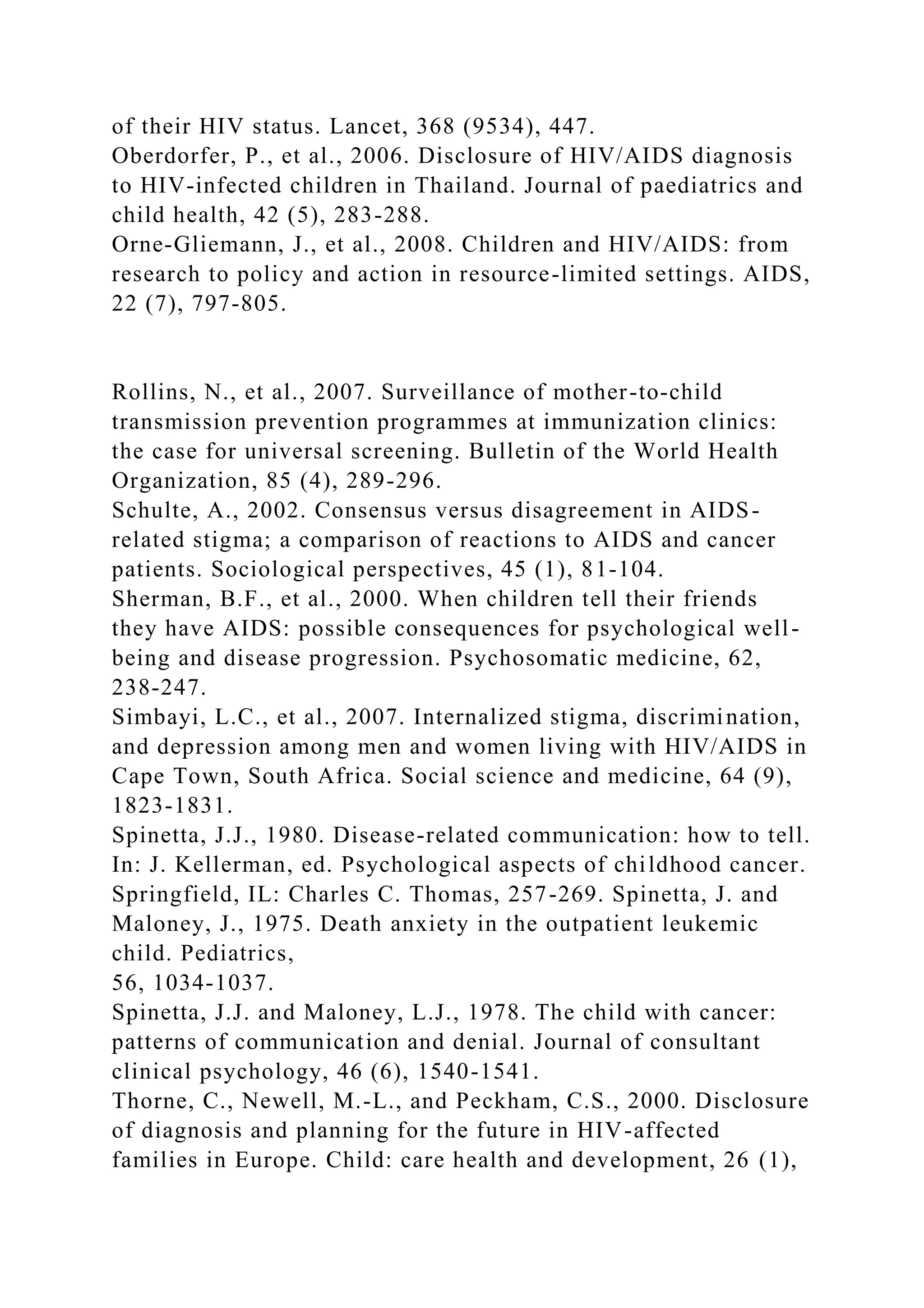 of their HIV status. Lancet, 368 (9534), 447.
Oberdorfer, P., et al., 2006. Disclosure of HIV/AIDS diagnosis
to HIV-infected children in Thailand. Journal of paediatrics and
child health, 42 (5), 283-288.
Orne-Gliemann, J., et al., 2008. Children and HIV/AIDS: from
research to policy and action in resource-limited settings. AIDS,
22 (7), 797-805.
Rollins, N., et al., 2007. Surveillance of mother-to-child
transmission prevention programmes at immunization clinics:
the case for universal screening. Bulletin of the World Health
Organization, 85 (4), 289-296.
Schulte, A., 2002. Consensus versus disagreement in AIDS-
related stigma; a comparison of reactions to AIDS and cancer
patients. Sociological perspectives, 45 (1), 81-104.
Sherman, B.F., et al., 2000. When children tell their friends
they have AIDS: possible consequences for psychological well-
being and disease progression. Psychosomatic medicine, 62,
238-247.
Simbayi, L.C., et al., 2007. Internalized stigma, discrimination,
and depression among men and women living with HIV/AIDS in
Cape Town, South Africa. Social science and medicine, 64 (9),
1823-1831.
Spinetta, J.J., 1980. Disease-related communication: how to tell.
In: J. Kellerman, ed. Psychological aspects of childhood cancer.
Springfield, IL: Charles C. Thomas, 257-269. Spinetta, J. and
Maloney, J., 1975. Death anxiety in the outpatient leukemic
child. Pediatrics,
56, 1034-1037.
Spinetta, J.J. and Maloney, L.J., 1978. The child with cancer:
patterns of communication and denial. Journal of consultant
clinical psychology, 46 (6), 1540-1541.
Thorne, C., Newell, M.-L., and Peckham, C.S., 2000. Disclosure
of diagnosis and planning for the future in HIV-affected
families in Europe. Child: care health and development, 26 (1),
 