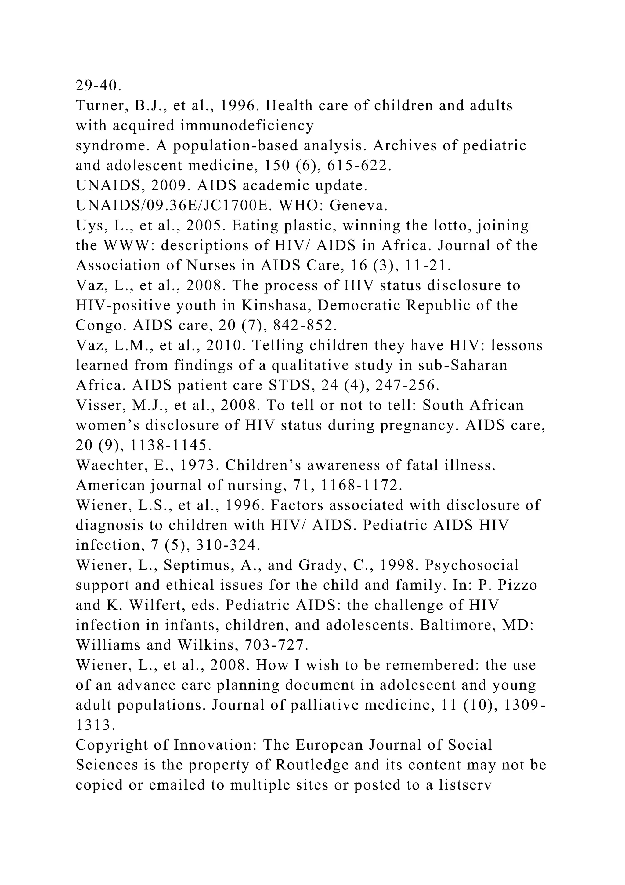 29-40.
Turner, B.J., et al., 1996. Health care of children and adults
with acquired immunodeficiency
syndrome. A population-based analysis. Archives of pediatric
and adolescent medicine, 150 (6), 615-622.
UNAIDS, 2009. AIDS academic update.
UNAIDS/09.36E/JC1700E. WHO: Geneva.
Uys, L., et al., 2005. Eating plastic, winning the lotto, joining
the WWW: descriptions of HIV/ AIDS in Africa. Journal of the
Association of Nurses in AIDS Care, 16 (3), 11-21.
Vaz, L., et al., 2008. The process of HIV status disclosure to
HIV-positive youth in Kinshasa, Democratic Republic of the
Congo. AIDS care, 20 (7), 842-852.
Vaz, L.M., et al., 2010. Telling children they have HIV: lessons
learned from findings of a qualitative study in sub-Saharan
Africa. AIDS patient care STDS, 24 (4), 247-256.
Visser, M.J., et al., 2008. To tell or not to tell: South African
women’s disclosure of HIV status during pregnancy. AIDS care,
20 (9), 1138-1145.
Waechter, E., 1973. Children’s awareness of fatal illness.
American journal of nursing, 71, 1168-1172.
Wiener, L.S., et al., 1996. Factors associated with disclosure of
diagnosis to children with HIV/ AIDS. Pediatric AIDS HIV
infection, 7 (5), 310-324.
Wiener, L., Septimus, A., and Grady, C., 1998. Psychosocial
support and ethical issues for the child and family. In: P. Pizzo
and K. Wilfert, eds. Pediatric AIDS: the challenge of HIV
infection in infants, children, and adolescents. Baltimore, MD:
Williams and Wilkins, 703-727.
Wiener, L., et al., 2008. How I wish to be remembered: the use
of an advance care planning document in adolescent and young
adult populations. Journal of palliative medicine, 11 (10), 1309-
1313.
Copyright of Innovation: The European Journal of Social
Sciences is the property of Routledge and its content may not be
copied or emailed to multiple sites or posted to a listserv
 