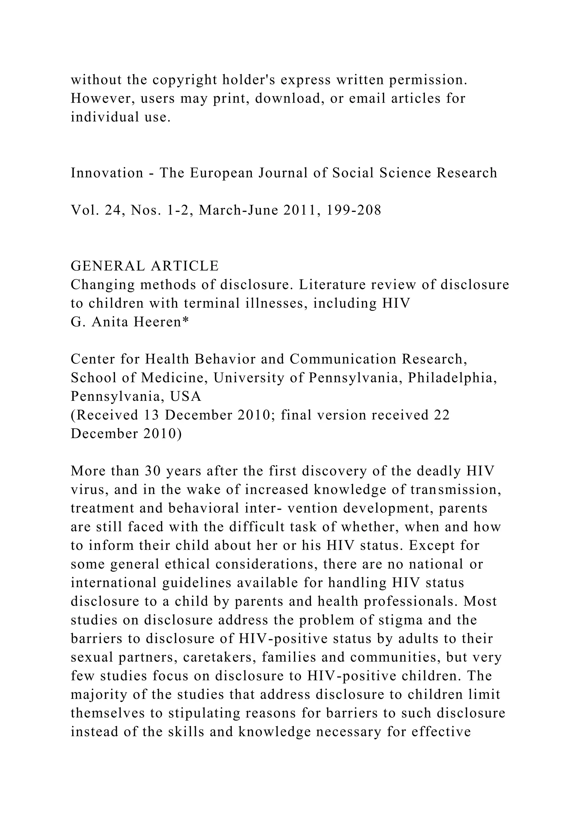 without the copyright holder's express written permission.
However, users may print, download, or email articles for
individual use.
Innovation - The European Journal of Social Science Research
Vol. 24, Nos. 1-2, March-June 2011, 199-208
GENERAL ARTICLE
Changing methods of disclosure. Literature review of disclosure
to children with terminal illnesses, including HIV
G. Anita Heeren*
Center for Health Behavior and Communication Research,
School of Medicine, University of Pennsylvania, Philadelphia,
Pennsylvania, USA
(Received 13 December 2010; final version received 22
December 2010)
More than 30 years after the first discovery of the deadly HIV
virus, and in the wake of increased knowledge of transmission,
treatment and behavioral inter- vention development, parents
are still faced with the difficult task of whether, when and how
to inform their child about her or his HIV status. Except for
some general ethical considerations, there are no national or
international guidelines available for handling HIV status
disclosure to a child by parents and health professionals. Most
studies on disclosure address the problem of stigma and the
barriers to disclosure of HIV-positive status by adults to their
sexual partners, caretakers, families and communities, but very
few studies focus on disclosure to HIV-positive children. The
majority of the studies that address disclosure to children limit
themselves to stipulating reasons for barriers to such disclosure
instead of the skills and knowledge necessary for effective
 