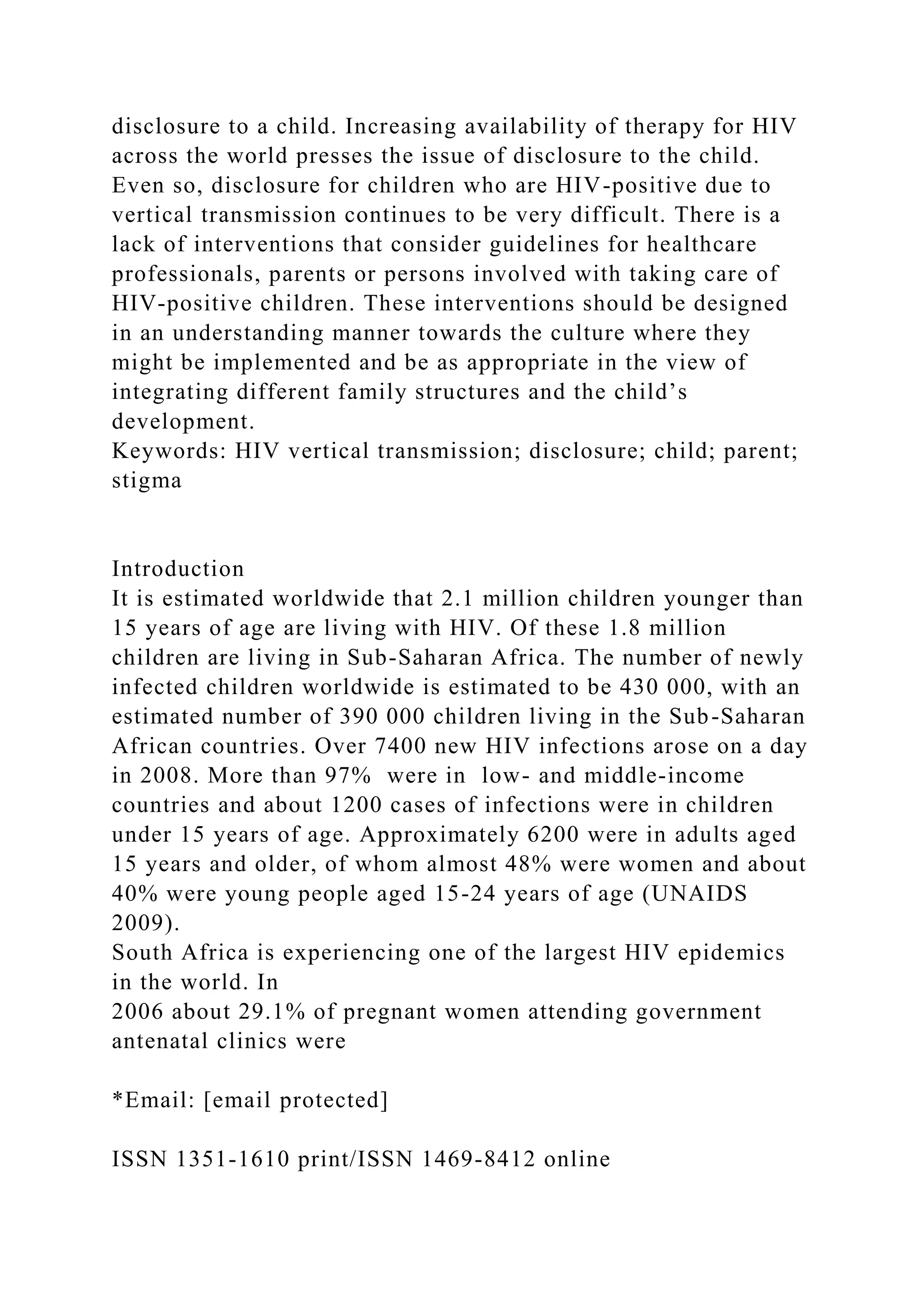 disclosure to a child. Increasing availability of therapy for HIV
across the world presses the issue of disclosure to the child.
Even so, disclosure for children who are HIV-positive due to
vertical transmission continues to be very difficult. There is a
lack of interventions that consider guidelines for healthcare
professionals, parents or persons involved with taking care of
HIV-positive children. These interventions should be designed
in an understanding manner towards the culture where they
might be implemented and be as appropriate in the view of
integrating different family structures and the child’s
development.
Keywords: HIV vertical transmission; disclosure; child; parent;
stigma
Introduction
It is estimated worldwide that 2.1 million children younger than
15 years of age are living with HIV. Of these 1.8 million
children are living in Sub-Saharan Africa. The number of newly
infected children worldwide is estimated to be 430 000, with an
estimated number of 390 000 children living in the Sub-Saharan
African countries. Over 7400 new HIV infections arose on a day
in 2008. More than 97% were in low- and middle-income
countries and about 1200 cases of infections were in children
under 15 years of age. Approximately 6200 were in adults aged
15 years and older, of whom almost 48% were women and about
40% were young people aged 15-24 years of age (UNAIDS
2009).
South Africa is experiencing one of the largest HIV epidemics
in the world. In
2006 about 29.1% of pregnant women attending government
antenatal clinics were
*Email: [email protected]
ISSN 1351-1610 print/ISSN 1469-8412 online
 