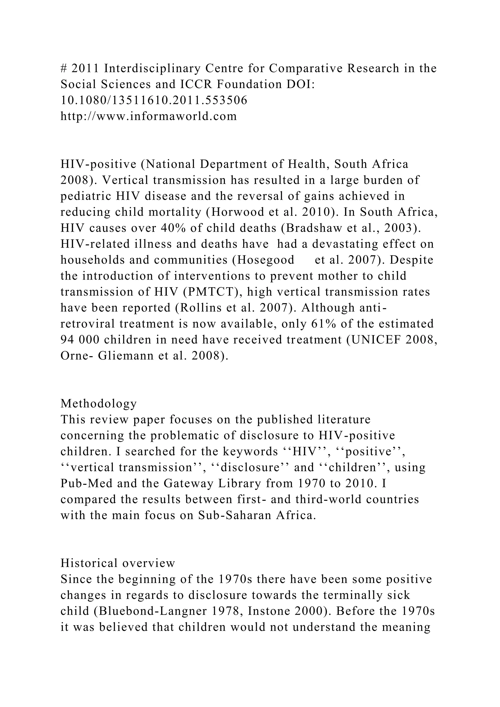 # 2011 Interdisciplinary Centre for Comparative Research in the
Social Sciences and ICCR Foundation DOI:
10.1080/13511610.2011.553506
http://www.informaworld.com
HIV-positive (National Department of Health, South Africa
2008). Vertical transmission has resulted in a large burden of
pediatric HIV disease and the reversal of gains achieved in
reducing child mortality (Horwood et al. 2010). In South Africa,
HIV causes over 40% of child deaths (Bradshaw et al., 2003).
HIV-related illness and deaths have had a devastating effect on
households and communities (Hosegood et al. 2007). Despite
the introduction of interventions to prevent mother to child
transmission of HIV (PMTCT), high vertical transmission rates
have been reported (Rollins et al. 2007). Although anti-
retroviral treatment is now available, only 61% of the estimated
94 000 children in need have received treatment (UNICEF 2008,
Orne- Gliemann et al. 2008).
Methodology
This review paper focuses on the published literature
concerning the problematic of disclosure to HIV-positive
children. I searched for the keywords ‘‘HIV’’, ‘‘positive’’,
‘‘vertical transmission’’, ‘‘disclosure’’ and ‘‘children’’, using
Pub-Med and the Gateway Library from 1970 to 2010. I
compared the results between first- and third-world countries
with the main focus on Sub-Saharan Africa.
Historical overview
Since the beginning of the 1970s there have been some positive
changes in regards to disclosure towards the terminally sick
child (Bluebond-Langner 1978, Instone 2000). Before the 1970s
it was believed that children would not understand the meaning
 