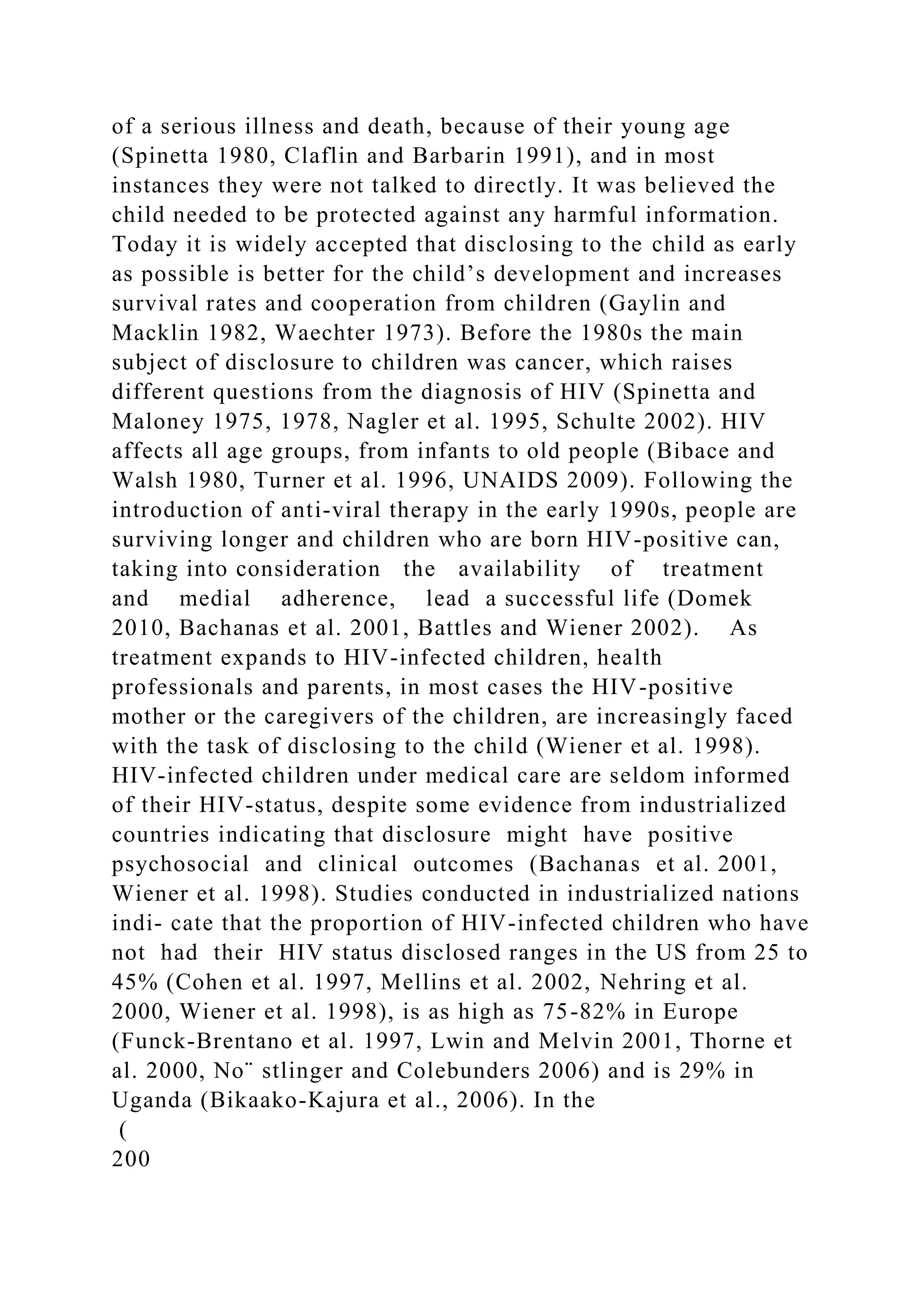 of a serious illness and death, because of their young age
(Spinetta 1980, Claflin and Barbarin 1991), and in most
instances they were not talked to directly. It was believed the
child needed to be protected against any harmful information.
Today it is widely accepted that disclosing to the child as early
as possible is better for the child’s development and increases
survival rates and cooperation from children (Gaylin and
Macklin 1982, Waechter 1973). Before the 1980s the main
subject of disclosure to children was cancer, which raises
different questions from the diagnosis of HIV (Spinetta and
Maloney 1975, 1978, Nagler et al. 1995, Schulte 2002). HIV
affects all age groups, from infants to old people (Bibace and
Walsh 1980, Turner et al. 1996, UNAIDS 2009). Following the
introduction of anti-viral therapy in the early 1990s, people are
surviving longer and children who are born HIV-positive can,
taking into consideration the availability of treatment
and medial adherence, lead a successful life (Domek
2010, Bachanas et al. 2001, Battles and Wiener 2002). As
treatment expands to HIV-infected children, health
professionals and parents, in most cases the HIV-positive
mother or the caregivers of the children, are increasingly faced
with the task of disclosing to the child (Wiener et al. 1998).
HIV-infected children under medical care are seldom informed
of their HIV-status, despite some evidence from industrialized
countries indicating that disclosure might have positive
psychosocial and clinical outcomes (Bachanas et al. 2001,
Wiener et al. 1998). Studies conducted in industrialized nations
indi- cate that the proportion of HIV-infected children who have
not had their HIV status disclosed ranges in the US from 25 to
45% (Cohen et al. 1997, Mellins et al. 2002, Nehring et al.
2000, Wiener et al. 1998), is as high as 75-82% in Europe
(Funck-Brentano et al. 1997, Lwin and Melvin 2001, Thorne et
al. 2000, No¨ stlinger and Colebunders 2006) and is 29% in
Uganda (Bikaako-Kajura et al., 2006). In the
(
200
 