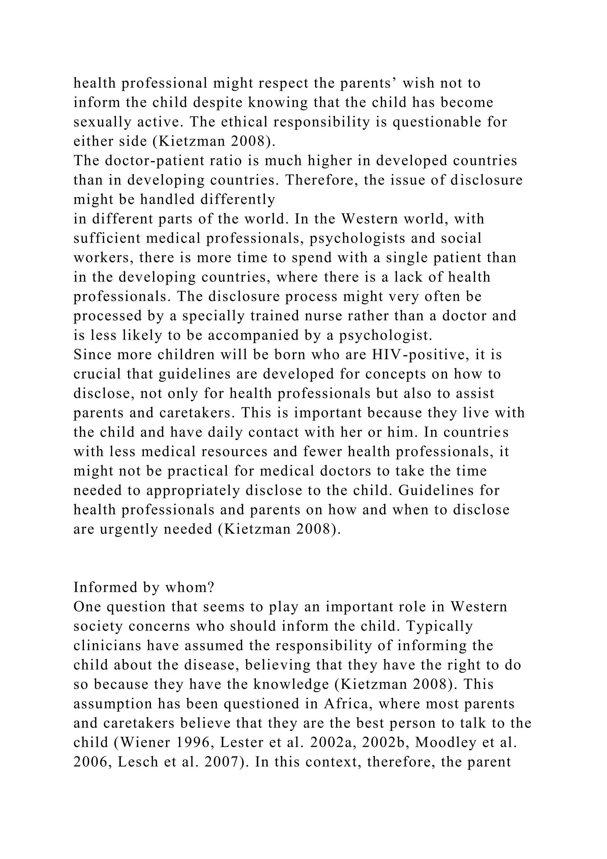 health professional might respect the parents’ wish not to
inform the child despite knowing that the child has become
sexually active. The ethical responsibility is questionable for
either side (Kietzman 2008).
The doctor-patient ratio is much higher in developed countries
than in developing countries. Therefore, the issue of disclosure
might be handled differently
in different parts of the world. In the Western world, with
sufficient medical professionals, psychologists and social
workers, there is more time to spend with a single patient than
in the developing countries, where there is a lack of health
professionals. The disclosure process might very often be
processed by a specially trained nurse rather than a doctor and
is less likely to be accompanied by a psychologist.
Since more children will be born who are HIV-positive, it is
crucial that guidelines are developed for concepts on how to
disclose, not only for health professionals but also to assist
parents and caretakers. This is important because they live with
the child and have daily contact with her or him. In countries
with less medical resources and fewer health professionals, it
might not be practical for medical doctors to take the time
needed to appropriately disclose to the child. Guidelines for
health professionals and parents on how and when to disclose
are urgently needed (Kietzman 2008).
Informed by whom?
One question that seems to play an important role in Western
society concerns who should inform the child. Typically
clinicians have assumed the responsibility of informing the
child about the disease, believing that they have the right to do
so because they have the knowledge (Kietzman 2008). This
assumption has been questioned in Africa, where most parents
and caretakers believe that they are the best person to talk to the
child (Wiener 1996, Lester et al. 2002a, 2002b, Moodley et al.
2006, Lesch et al. 2007). In this context, therefore, the parent
 