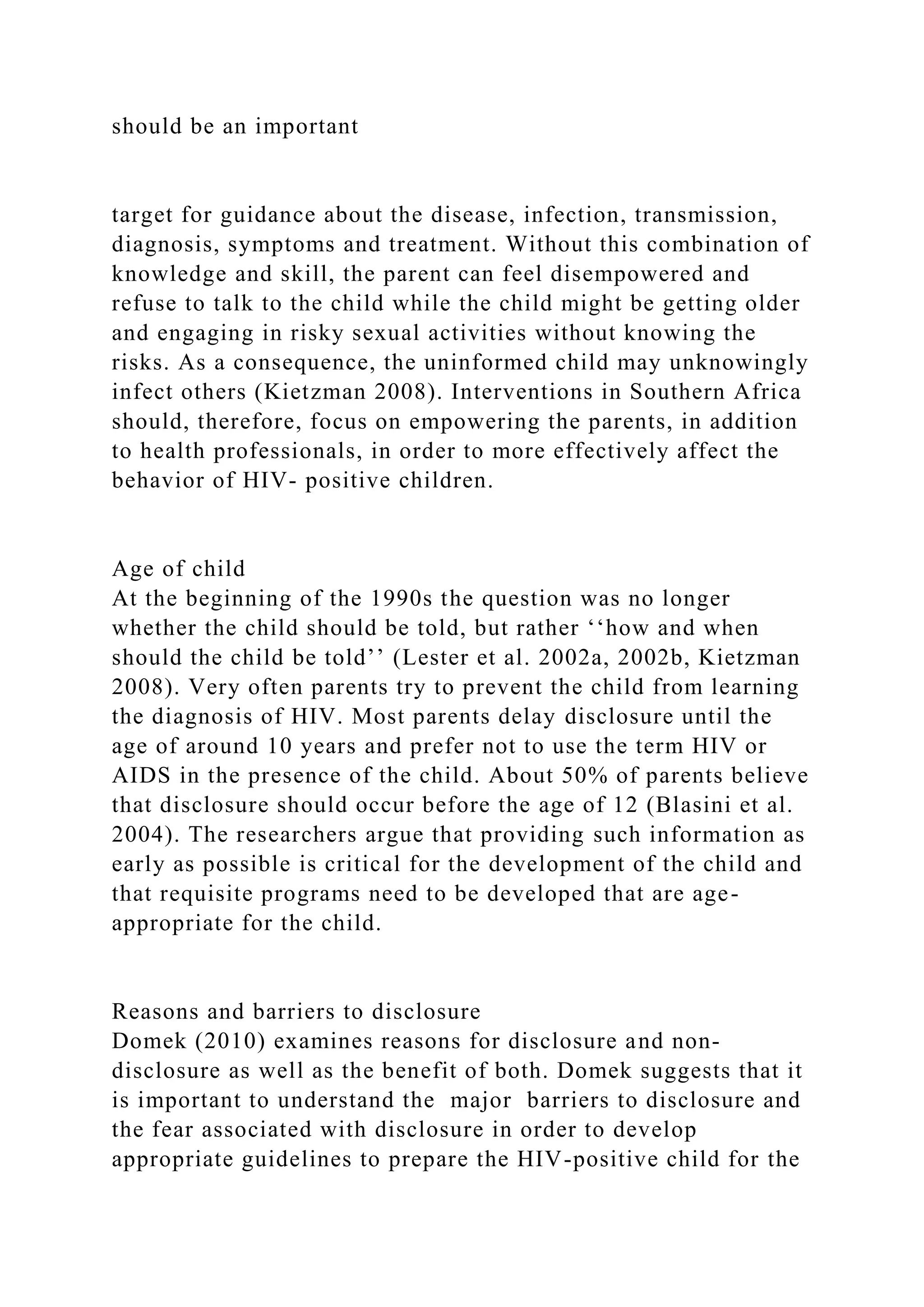 should be an important
target for guidance about the disease, infection, transmission,
diagnosis, symptoms and treatment. Without this combination of
knowledge and skill, the parent can feel disempowered and
refuse to talk to the child while the child might be getting older
and engaging in risky sexual activities without knowing the
risks. As a consequence, the uninformed child may unknowingly
infect others (Kietzman 2008). Interventions in Southern Africa
should, therefore, focus on empowering the parents, in addition
to health professionals, in order to more effectively affect the
behavior of HIV- positive children.
Age of child
At the beginning of the 1990s the question was no longer
whether the child should be told, but rather ‘‘how and when
should the child be told’’ (Lester et al. 2002a, 2002b, Kietzman
2008). Very often parents try to prevent the child from learning
the diagnosis of HIV. Most parents delay disclosure until the
age of around 10 years and prefer not to use the term HIV or
AIDS in the presence of the child. About 50% of parents believe
that disclosure should occur before the age of 12 (Blasini et al.
2004). The researchers argue that providing such information as
early as possible is critical for the development of the child and
that requisite programs need to be developed that are age-
appropriate for the child.
Reasons and barriers to disclosure
Domek (2010) examines reasons for disclosure and non-
disclosure as well as the benefit of both. Domek suggests that it
is important to understand the major barriers to disclosure and
the fear associated with disclosure in order to develop
appropriate guidelines to prepare the HIV-positive child for the
 