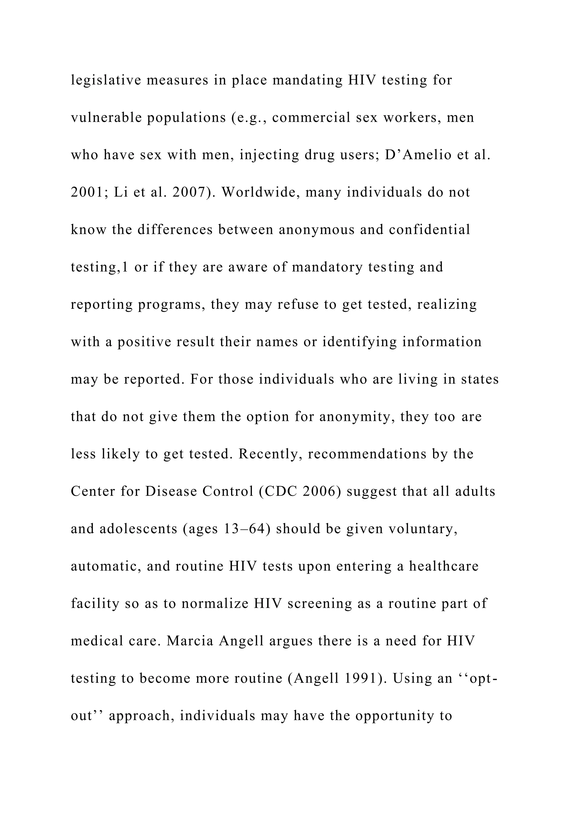 legislative measures in place mandating HIV testing for
vulnerable populations (e.g., commercial sex workers, men
who have sex with men, injecting drug users; D’Amelio et al.
2001; Li et al. 2007). Worldwide, many individuals do not
know the differences between anonymous and confidential
testing,1 or if they are aware of mandatory testing and
reporting programs, they may refuse to get tested, realizing
with a positive result their names or identifying information
may be reported. For those individuals who are living in states
that do not give them the option for anonymity, they too are
less likely to get tested. Recently, recommendations by the
Center for Disease Control (CDC 2006) suggest that all adults
and adolescents (ages 13–64) should be given voluntary,
automatic, and routine HIV tests upon entering a healthcare
facility so as to normalize HIV screening as a routine part of
medical care. Marcia Angell argues there is a need for HIV
testing to become more routine (Angell 1991). Using an ‘‘opt-
out’’ approach, individuals may have the opportunity to
 