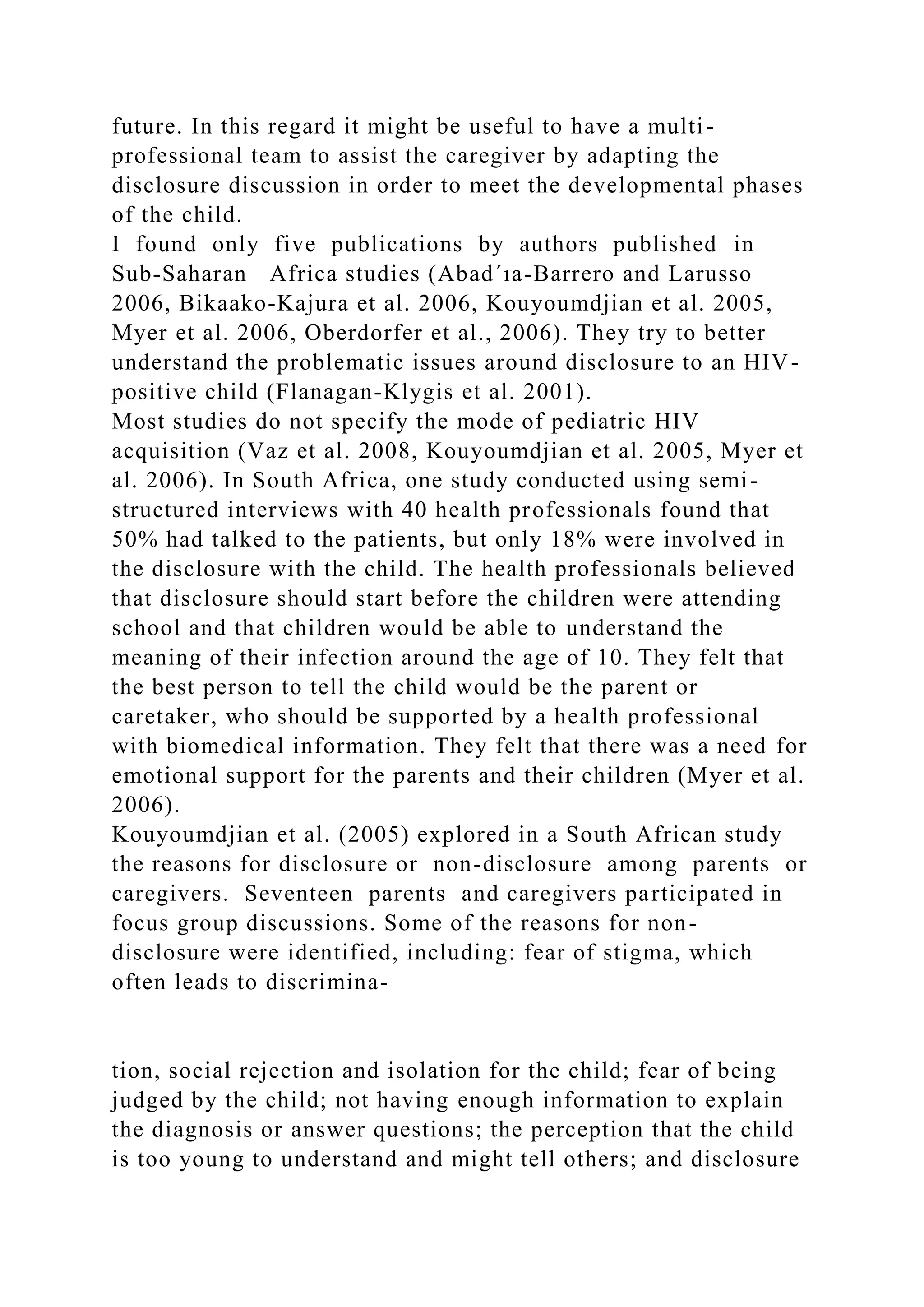 future. In this regard it might be useful to have a multi-
professional team to assist the caregiver by adapting the
disclosure discussion in order to meet the developmental phases
of the child.
I found only five publications by authors published in
Sub-Saharan Africa studies (Abad´ıa-Barrero and Larusso
2006, Bikaako-Kajura et al. 2006, Kouyoumdjian et al. 2005,
Myer et al. 2006, Oberdorfer et al., 2006). They try to better
understand the problematic issues around disclosure to an HIV-
positive child (Flanagan-Klygis et al. 2001).
Most studies do not specify the mode of pediatric HIV
acquisition (Vaz et al. 2008, Kouyoumdjian et al. 2005, Myer et
al. 2006). In South Africa, one study conducted using semi-
structured interviews with 40 health professionals found that
50% had talked to the patients, but only 18% were involved in
the disclosure with the child. The health professionals believed
that disclosure should start before the children were attending
school and that children would be able to understand the
meaning of their infection around the age of 10. They felt that
the best person to tell the child would be the parent or
caretaker, who should be supported by a health professional
with biomedical information. They felt that there was a need for
emotional support for the parents and their children (Myer et al.
2006).
Kouyoumdjian et al. (2005) explored in a South African study
the reasons for disclosure or non-disclosure among parents or
caregivers. Seventeen parents and caregivers participated in
focus group discussions. Some of the reasons for non-
disclosure were identified, including: fear of stigma, which
often leads to discrimina-
tion, social rejection and isolation for the child; fear of being
judged by the child; not having enough information to explain
the diagnosis or answer questions; the perception that the child
is too young to understand and might tell others; and disclosure
 
