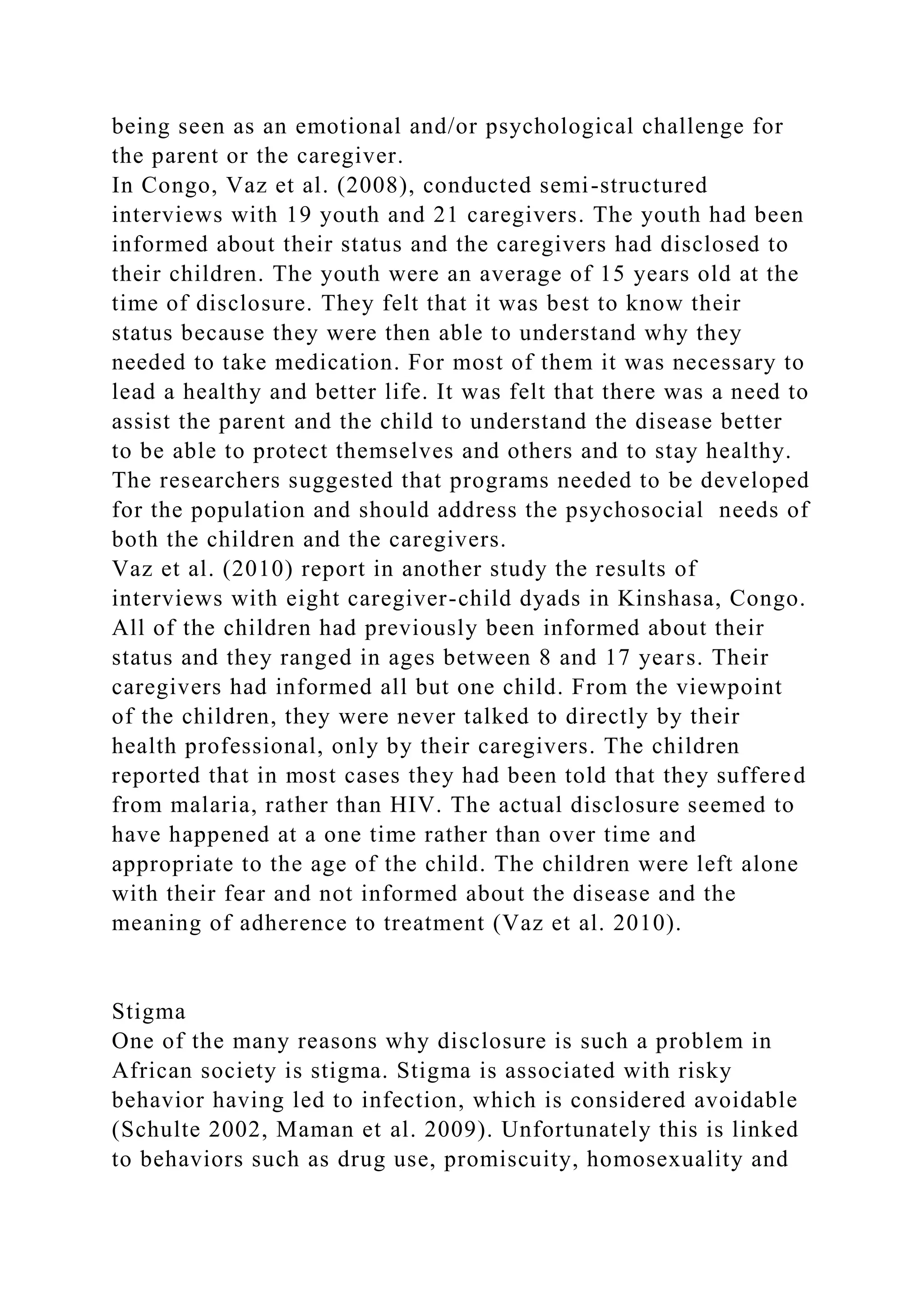 being seen as an emotional and/or psychological challenge for
the parent or the caregiver.
In Congo, Vaz et al. (2008), conducted semi-structured
interviews with 19 youth and 21 caregivers. The youth had been
informed about their status and the caregivers had disclosed to
their children. The youth were an average of 15 years old at the
time of disclosure. They felt that it was best to know their
status because they were then able to understand why they
needed to take medication. For most of them it was necessary to
lead a healthy and better life. It was felt that there was a need to
assist the parent and the child to understand the disease better
to be able to protect themselves and others and to stay healthy.
The researchers suggested that programs needed to be developed
for the population and should address the psychosocial needs of
both the children and the caregivers.
Vaz et al. (2010) report in another study the results of
interviews with eight caregiver-child dyads in Kinshasa, Congo.
All of the children had previously been informed about their
status and they ranged in ages between 8 and 17 years. Their
caregivers had informed all but one child. From the viewpoint
of the children, they were never talked to directly by their
health professional, only by their caregivers. The children
reported that in most cases they had been told that they suffered
from malaria, rather than HIV. The actual disclosure seemed to
have happened at a one time rather than over time and
appropriate to the age of the child. The children were left alone
with their fear and not informed about the disease and the
meaning of adherence to treatment (Vaz et al. 2010).
Stigma
One of the many reasons why disclosure is such a problem in
African society is stigma. Stigma is associated with risky
behavior having led to infection, which is considered avoidable
(Schulte 2002, Maman et al. 2009). Unfortunately this is linked
to behaviors such as drug use, promiscuity, homosexuality and
 