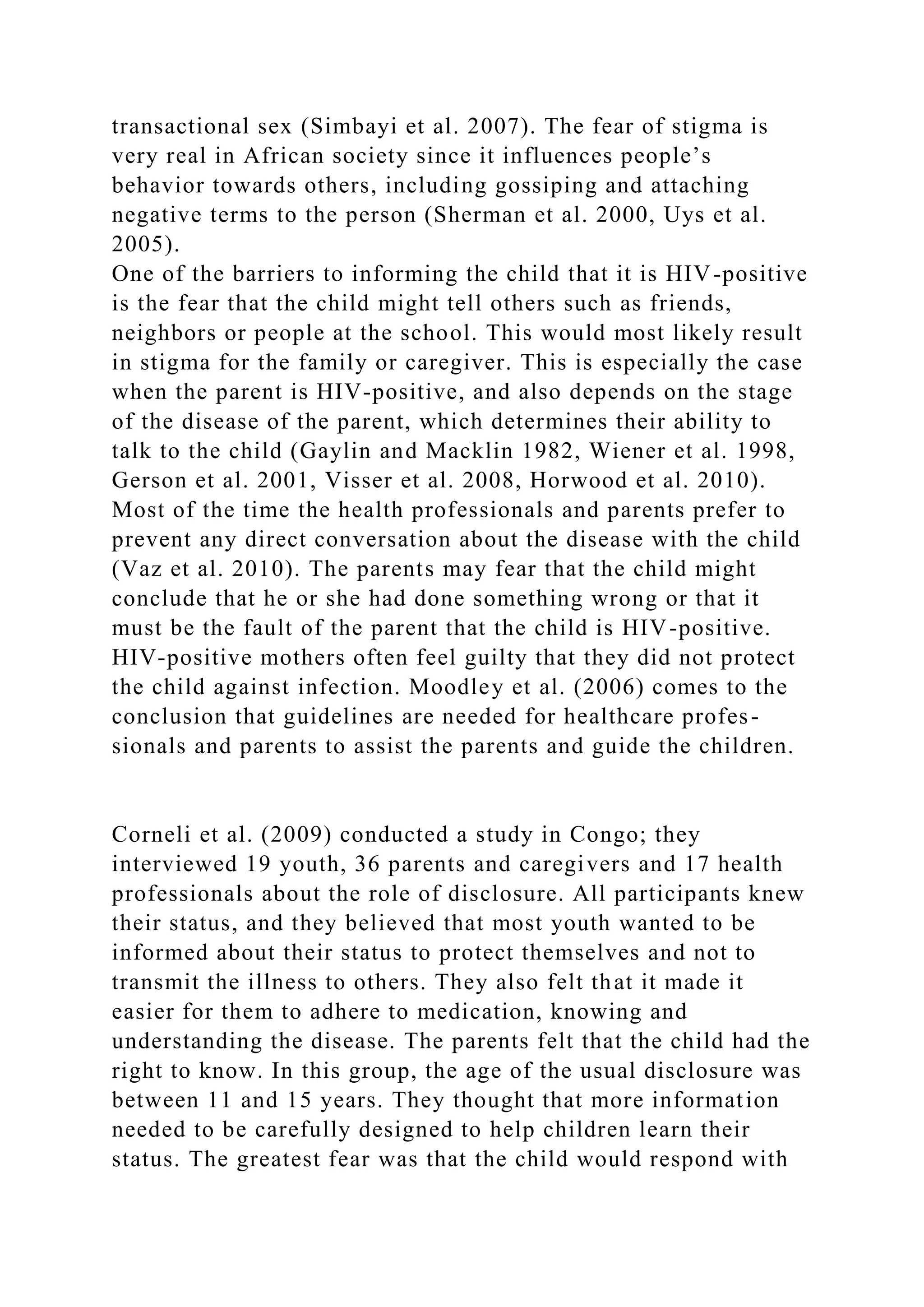 transactional sex (Simbayi et al. 2007). The fear of stigma is
very real in African society since it influences people’s
behavior towards others, including gossiping and attaching
negative terms to the person (Sherman et al. 2000, Uys et al.
2005).
One of the barriers to informing the child that it is HIV-positive
is the fear that the child might tell others such as friends,
neighbors or people at the school. This would most likely result
in stigma for the family or caregiver. This is especially the case
when the parent is HIV-positive, and also depends on the stage
of the disease of the parent, which determines their ability to
talk to the child (Gaylin and Macklin 1982, Wiener et al. 1998,
Gerson et al. 2001, Visser et al. 2008, Horwood et al. 2010).
Most of the time the health professionals and parents prefer to
prevent any direct conversation about the disease with the child
(Vaz et al. 2010). The parents may fear that the child might
conclude that he or she had done something wrong or that it
must be the fault of the parent that the child is HIV-positive.
HIV-positive mothers often feel guilty that they did not protect
the child against infection. Moodley et al. (2006) comes to the
conclusion that guidelines are needed for healthcare profes-
sionals and parents to assist the parents and guide the children.
Corneli et al. (2009) conducted a study in Congo; they
interviewed 19 youth, 36 parents and caregivers and 17 health
professionals about the role of disclosure. All participants knew
their status, and they believed that most youth wanted to be
informed about their status to protect themselves and not to
transmit the illness to others. They also felt that it made it
easier for them to adhere to medication, knowing and
understanding the disease. The parents felt that the child had the
right to know. In this group, the age of the usual disclosure was
between 11 and 15 years. They thought that more information
needed to be carefully designed to help children learn their
status. The greatest fear was that the child would respond with
 