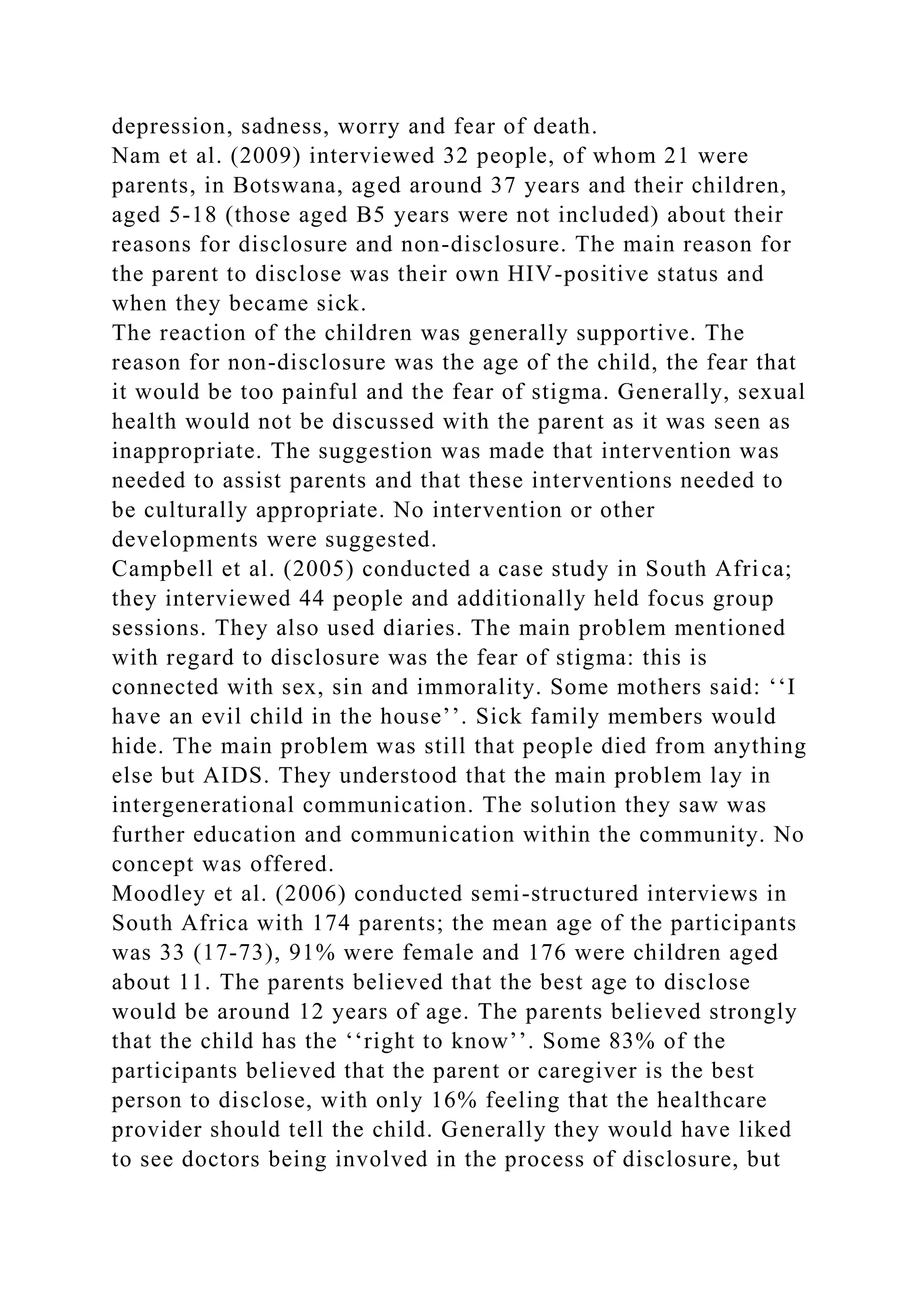 depression, sadness, worry and fear of death.
Nam et al. (2009) interviewed 32 people, of whom 21 were
parents, in Botswana, aged around 37 years and their children,
aged 5-18 (those aged B5 years were not included) about their
reasons for disclosure and non-disclosure. The main reason for
the parent to disclose was their own HIV-positive status and
when they became sick.
The reaction of the children was generally supportive. The
reason for non-disclosure was the age of the child, the fear that
it would be too painful and the fear of stigma. Generally, sexual
health would not be discussed with the parent as it was seen as
inappropriate. The suggestion was made that intervention was
needed to assist parents and that these interventions needed to
be culturally appropriate. No intervention or other
developments were suggested.
Campbell et al. (2005) conducted a case study in South Africa;
they interviewed 44 people and additionally held focus group
sessions. They also used diaries. The main problem mentioned
with regard to disclosure was the fear of stigma: this is
connected with sex, sin and immorality. Some mothers said: ‘‘I
have an evil child in the house’’. Sick family members would
hide. The main problem was still that people died from anything
else but AIDS. They understood that the main problem lay in
intergenerational communication. The solution they saw was
further education and communication within the community. No
concept was offered.
Moodley et al. (2006) conducted semi-structured interviews in
South Africa with 174 parents; the mean age of the participants
was 33 (17-73), 91% were female and 176 were children aged
about 11. The parents believed that the best age to disclose
would be around 12 years of age. The parents believed strongly
that the child has the ‘‘right to know’’. Some 83% of the
participants believed that the parent or caregiver is the best
person to disclose, with only 16% feeling that the healthcare
provider should tell the child. Generally they would have liked
to see doctors being involved in the process of disclosure, but
 