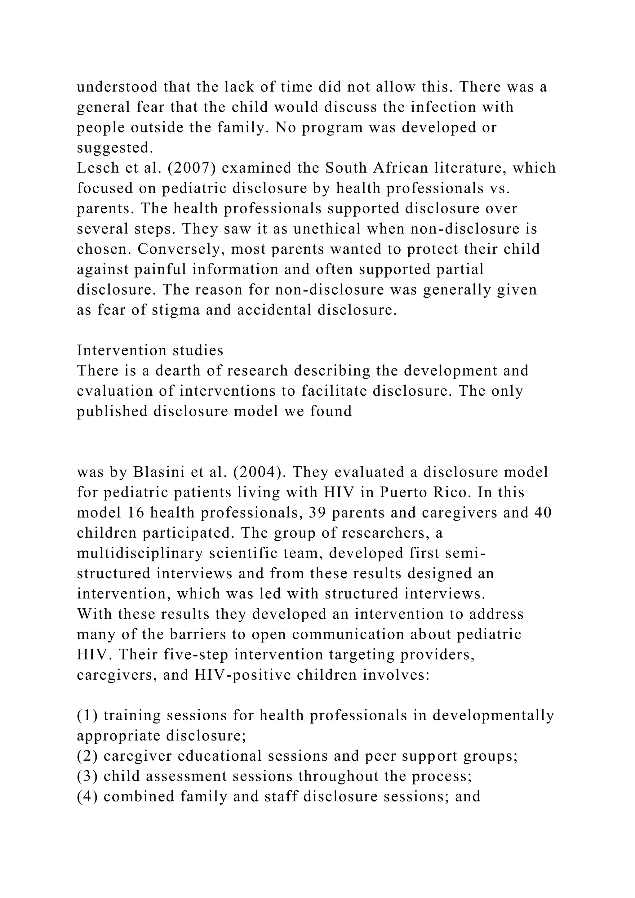 understood that the lack of time did not allow this. There was a
general fear that the child would discuss the infection with
people outside the family. No program was developed or
suggested.
Lesch et al. (2007) examined the South African literature, which
focused on pediatric disclosure by health professionals vs.
parents. The health professionals supported disclosure over
several steps. They saw it as unethical when non-disclosure is
chosen. Conversely, most parents wanted to protect their child
against painful information and often supported partial
disclosure. The reason for non-disclosure was generally given
as fear of stigma and accidental disclosure.
Intervention studies
There is a dearth of research describing the development and
evaluation of interventions to facilitate disclosure. The only
published disclosure model we found
was by Blasini et al. (2004). They evaluated a disclosure model
for pediatric patients living with HIV in Puerto Rico. In this
model 16 health professionals, 39 parents and caregivers and 40
children participated. The group of researchers, a
multidisciplinary scientific team, developed first semi-
structured interviews and from these results designed an
intervention, which was led with structured interviews.
With these results they developed an intervention to address
many of the barriers to open communication about pediatric
HIV. Their five-step intervention targeting providers,
caregivers, and HIV-positive children involves:
(1) training sessions for health professionals in developmentally
appropriate disclosure;
(2) caregiver educational sessions and peer support groups;
(3) child assessment sessions throughout the process;
(4) combined family and staff disclosure sessions; and
 