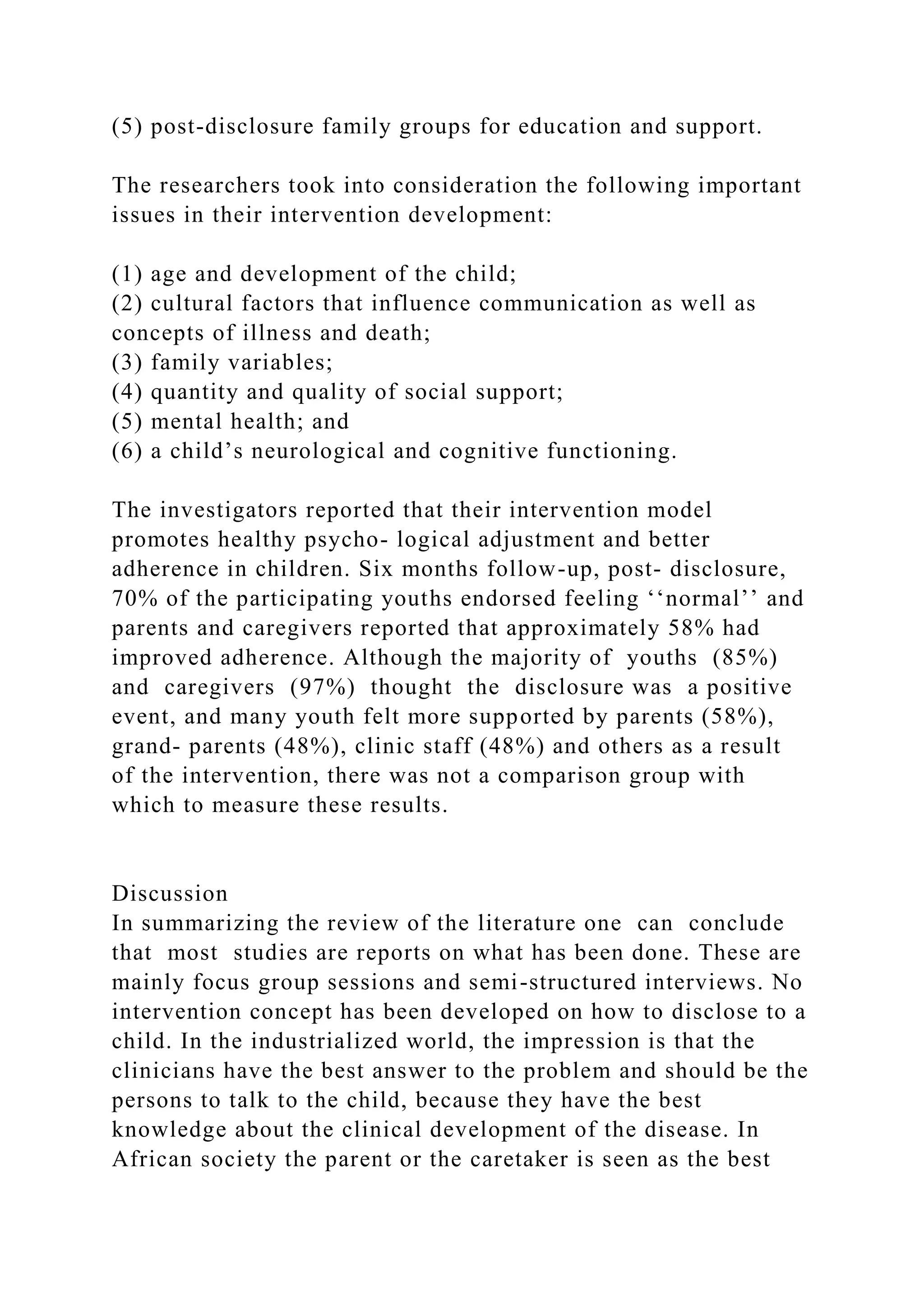 (5) post-disclosure family groups for education and support.
The researchers took into consideration the following important
issues in their intervention development:
(1) age and development of the child;
(2) cultural factors that influence communication as well as
concepts of illness and death;
(3) family variables;
(4) quantity and quality of social support;
(5) mental health; and
(6) a child’s neurological and cognitive functioning.
The investigators reported that their intervention model
promotes healthy psycho- logical adjustment and better
adherence in children. Six months follow-up, post- disclosure,
70% of the participating youths endorsed feeling ‘‘normal’’ and
parents and caregivers reported that approximately 58% had
improved adherence. Although the majority of youths (85%)
and caregivers (97%) thought the disclosure was a positive
event, and many youth felt more supported by parents (58%),
grand- parents (48%), clinic staff (48%) and others as a result
of the intervention, there was not a comparison group with
which to measure these results.
Discussion
In summarizing the review of the literature one can conclude
that most studies are reports on what has been done. These are
mainly focus group sessions and semi-structured interviews. No
intervention concept has been developed on how to disclose to a
child. In the industrialized world, the impression is that the
clinicians have the best answer to the problem and should be the
persons to talk to the child, because they have the best
knowledge about the clinical development of the disease. In
African society the parent or the caretaker is seen as the best
 