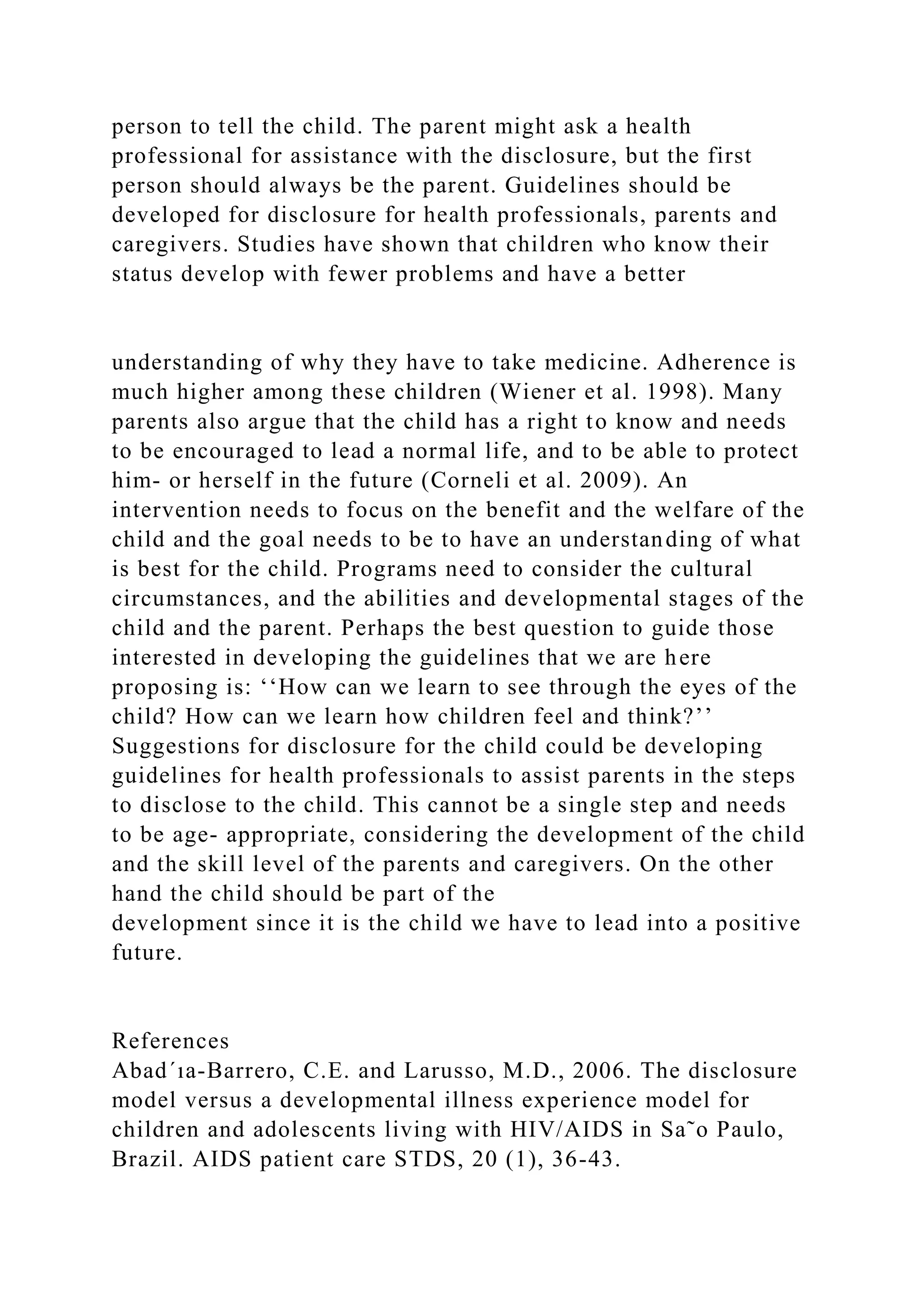 person to tell the child. The parent might ask a health
professional for assistance with the disclosure, but the first
person should always be the parent. Guidelines should be
developed for disclosure for health professionals, parents and
caregivers. Studies have shown that children who know their
status develop with fewer problems and have a better
understanding of why they have to take medicine. Adherence is
much higher among these children (Wiener et al. 1998). Many
parents also argue that the child has a right to know and needs
to be encouraged to lead a normal life, and to be able to protect
him- or herself in the future (Corneli et al. 2009). An
intervention needs to focus on the benefit and the welfare of the
child and the goal needs to be to have an understanding of what
is best for the child. Programs need to consider the cultural
circumstances, and the abilities and developmental stages of the
child and the parent. Perhaps the best question to guide those
interested in developing the guidelines that we are here
proposing is: ‘‘How can we learn to see through the eyes of the
child? How can we learn how children feel and think?’’
Suggestions for disclosure for the child could be developing
guidelines for health professionals to assist parents in the steps
to disclose to the child. This cannot be a single step and needs
to be age- appropriate, considering the development of the child
and the skill level of the parents and caregivers. On the other
hand the child should be part of the
development since it is the child we have to lead into a positive
future.
References
Abad´ıa-Barrero, C.E. and Larusso, M.D., 2006. The disclosure
model versus a developmental illness experience model for
children and adolescents living with HIV/AIDS in Sa˜o Paulo,
Brazil. AIDS patient care STDS, 20 (1), 36-43.
 