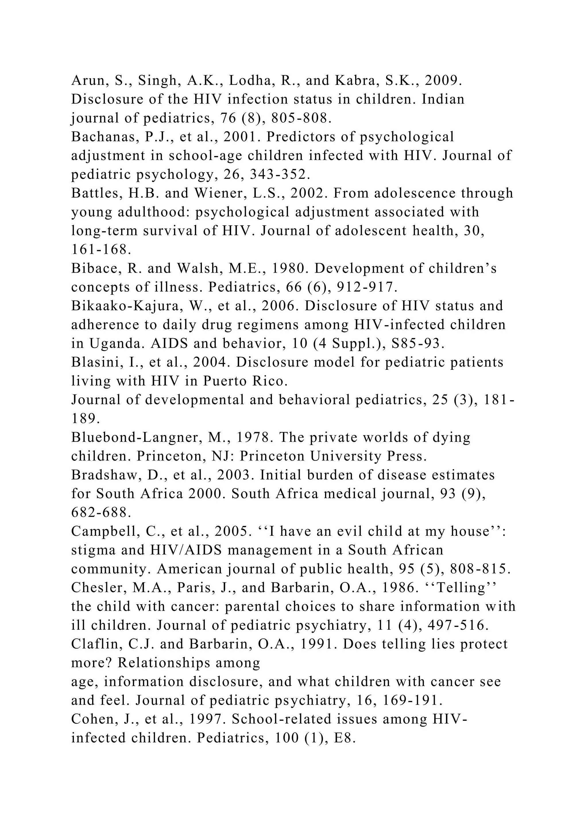 Arun, S., Singh, A.K., Lodha, R., and Kabra, S.K., 2009.
Disclosure of the HIV infection status in children. Indian
journal of pediatrics, 76 (8), 805-808.
Bachanas, P.J., et al., 2001. Predictors of psychological
adjustment in school-age children infected with HIV. Journal of
pediatric psychology, 26, 343-352.
Battles, H.B. and Wiener, L.S., 2002. From adolescence through
young adulthood: psychological adjustment associated with
long-term survival of HIV. Journal of adolescent health, 30,
161-168.
Bibace, R. and Walsh, M.E., 1980. Development of children’s
concepts of illness. Pediatrics, 66 (6), 912-917.
Bikaako-Kajura, W., et al., 2006. Disclosure of HIV status and
adherence to daily drug regimens among HIV-infected children
in Uganda. AIDS and behavior, 10 (4 Suppl.), S85-93.
Blasini, I., et al., 2004. Disclosure model for pediatric patients
living with HIV in Puerto Rico.
Journal of developmental and behavioral pediatrics, 25 (3), 181-
189.
Bluebond-Langner, M., 1978. The private worlds of dying
children. Princeton, NJ: Princeton University Press.
Bradshaw, D., et al., 2003. Initial burden of disease estimates
for South Africa 2000. South Africa medical journal, 93 (9),
682-688.
Campbell, C., et al., 2005. ‘‘I have an evil child at my house’’:
stigma and HIV/AIDS management in a South African
community. American journal of public health, 95 (5), 808-815.
Chesler, M.A., Paris, J., and Barbarin, O.A., 1986. ‘‘Telling’’
the child with cancer: parental choices to share information with
ill children. Journal of pediatric psychiatry, 11 (4), 497-516.
Claflin, C.J. and Barbarin, O.A., 1991. Does telling lies protect
more? Relationships among
age, information disclosure, and what children with cancer see
and feel. Journal of pediatric psychiatry, 16, 169-191.
Cohen, J., et al., 1997. School-related issues among HIV-
infected children. Pediatrics, 100 (1), E8.
 