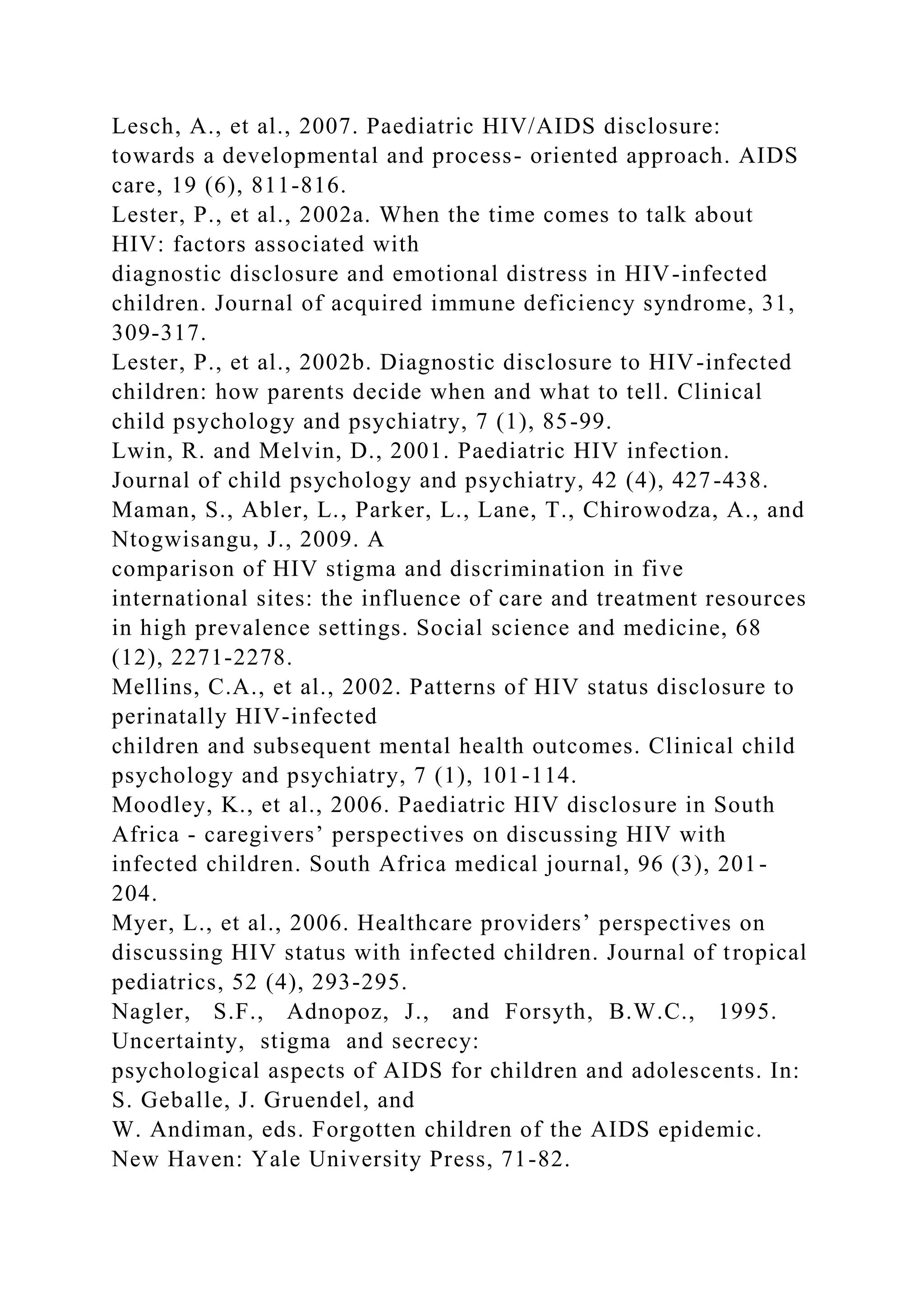 Lesch, A., et al., 2007. Paediatric HIV/AIDS disclosure:
towards a developmental and process- oriented approach. AIDS
care, 19 (6), 811-816.
Lester, P., et al., 2002a. When the time comes to talk about
HIV: factors associated with
diagnostic disclosure and emotional distress in HIV-infected
children. Journal of acquired immune deficiency syndrome, 31,
309-317.
Lester, P., et al., 2002b. Diagnostic disclosure to HIV-infected
children: how parents decide when and what to tell. Clinical
child psychology and psychiatry, 7 (1), 85-99.
Lwin, R. and Melvin, D., 2001. Paediatric HIV infection.
Journal of child psychology and psychiatry, 42 (4), 427-438.
Maman, S., Abler, L., Parker, L., Lane, T., Chirowodza, A., and
Ntogwisangu, J., 2009. A
comparison of HIV stigma and discrimination in five
international sites: the influence of care and treatment resources
in high prevalence settings. Social science and medicine, 68
(12), 2271-2278.
Mellins, C.A., et al., 2002. Patterns of HIV status disclosure to
perinatally HIV-infected
children and subsequent mental health outcomes. Clinical child
psychology and psychiatry, 7 (1), 101-114.
Moodley, K., et al., 2006. Paediatric HIV disclosure in South
Africa - caregivers’ perspectives on discussing HIV with
infected children. South Africa medical journal, 96 (3), 201-
204.
Myer, L., et al., 2006. Healthcare providers’ perspectives on
discussing HIV status with infected children. Journal of tropical
pediatrics, 52 (4), 293-295.
Nagler, S.F., Adnopoz, J., and Forsyth, B.W.C., 1995.
Uncertainty, stigma and secrecy:
psychological aspects of AIDS for children and adolescents. In:
S. Geballe, J. Gruendel, and
W. Andiman, eds. Forgotten children of the AIDS epidemic.
New Haven: Yale University Press, 71-82.
 