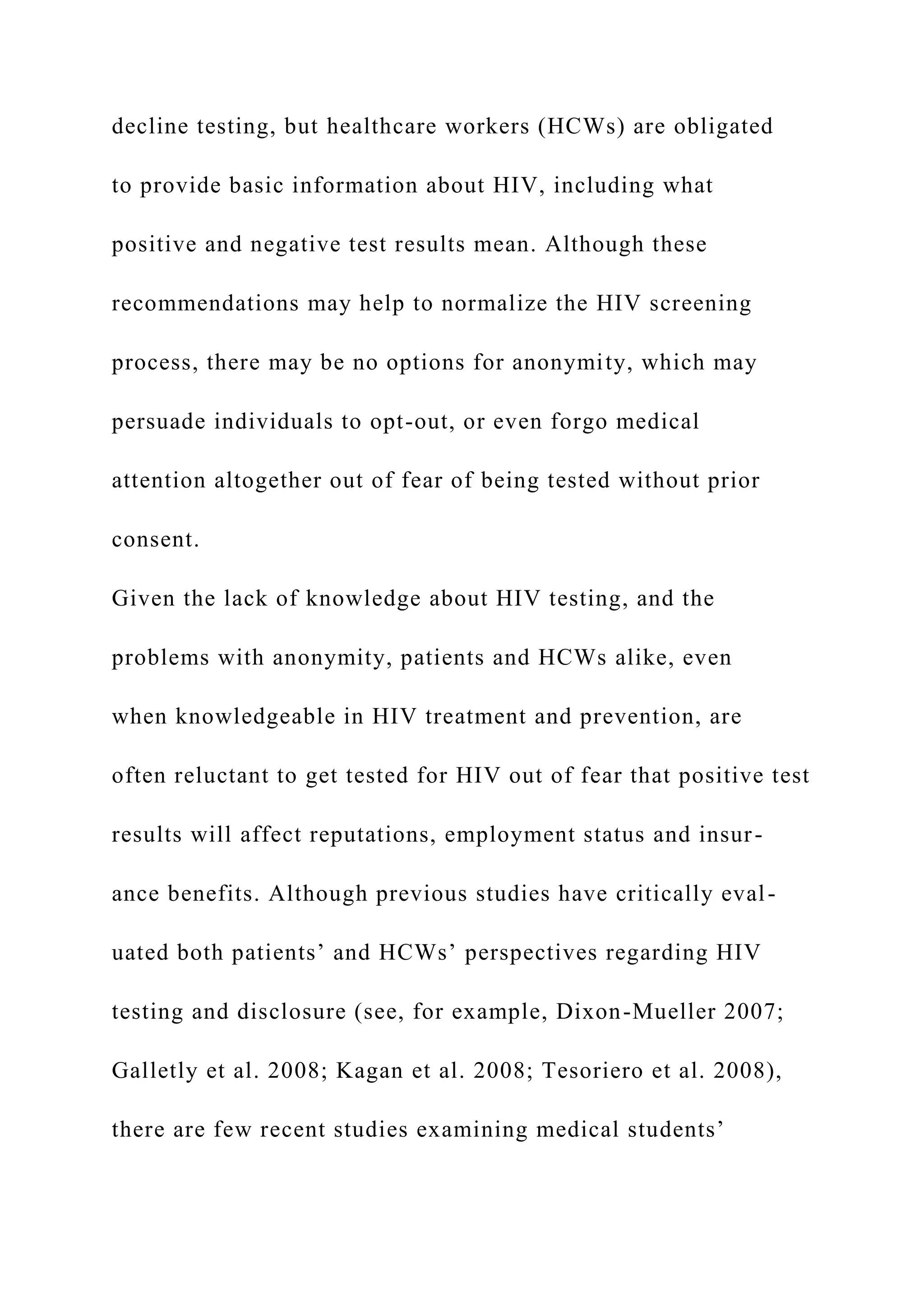 decline testing, but healthcare workers (HCWs) are obligated
to provide basic information about HIV, including what
positive and negative test results mean. Although these
recommendations may help to normalize the HIV screening
process, there may be no options for anonymity, which may
persuade individuals to opt-out, or even forgo medical
attention altogether out of fear of being tested without prior
consent.
Given the lack of knowledge about HIV testing, and the
problems with anonymity, patients and HCWs alike, even
when knowledgeable in HIV treatment and prevention, are
often reluctant to get tested for HIV out of fear that positive test
results will affect reputations, employment status and insur-
ance benefits. Although previous studies have critically eval-
uated both patients’ and HCWs’ perspectives regarding HIV
testing and disclosure (see, for example, Dixon-Mueller 2007;
Galletly et al. 2008; Kagan et al. 2008; Tesoriero et al. 2008),
there are few recent studies examining medical students’
 