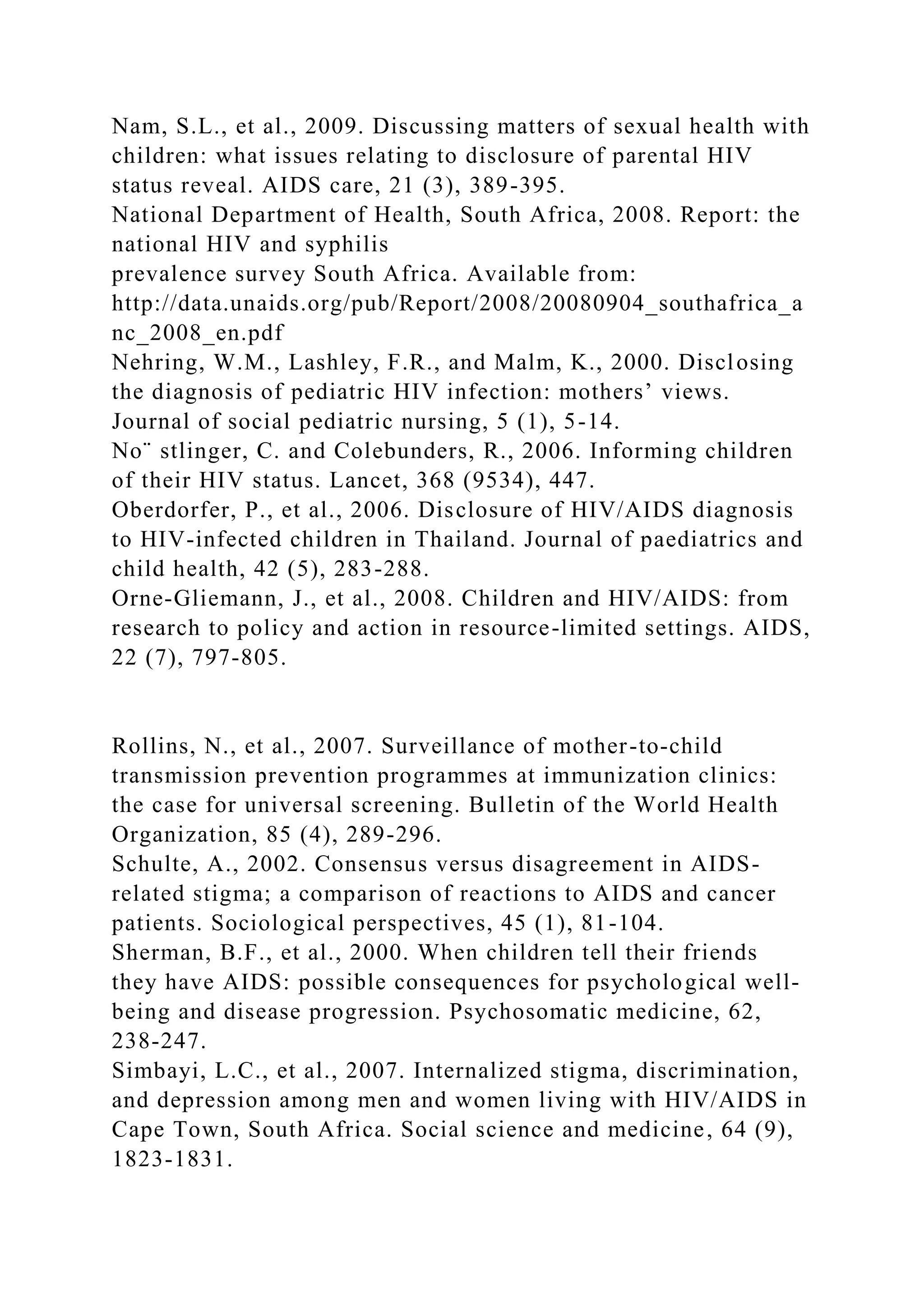 Nam, S.L., et al., 2009. Discussing matters of sexual health with
children: what issues relating to disclosure of parental HIV
status reveal. AIDS care, 21 (3), 389-395.
National Department of Health, South Africa, 2008. Report: the
national HIV and syphilis
prevalence survey South Africa. Available from:
http://data.unaids.org/pub/Report/2008/20080904_southafrica_a
nc_2008_en.pdf
Nehring, W.M., Lashley, F.R., and Malm, K., 2000. Disclosing
the diagnosis of pediatric HIV infection: mothers’ views.
Journal of social pediatric nursing, 5 (1), 5-14.
No¨ stlinger, C. and Colebunders, R., 2006. Informing children
of their HIV status. Lancet, 368 (9534), 447.
Oberdorfer, P., et al., 2006. Disclosure of HIV/AIDS diagnosis
to HIV-infected children in Thailand. Journal of paediatrics and
child health, 42 (5), 283-288.
Orne-Gliemann, J., et al., 2008. Children and HIV/AIDS: from
research to policy and action in resource-limited settings. AIDS,
22 (7), 797-805.
Rollins, N., et al., 2007. Surveillance of mother-to-child
transmission prevention programmes at immunization clinics:
the case for universal screening. Bulletin of the World Health
Organization, 85 (4), 289-296.
Schulte, A., 2002. Consensus versus disagreement in AIDS-
related stigma; a comparison of reactions to AIDS and cancer
patients. Sociological perspectives, 45 (1), 81-104.
Sherman, B.F., et al., 2000. When children tell their friends
they have AIDS: possible consequences for psychological well-
being and disease progression. Psychosomatic medicine, 62,
238-247.
Simbayi, L.C., et al., 2007. Internalized stigma, discrimination,
and depression among men and women living with HIV/AIDS in
Cape Town, South Africa. Social science and medicine, 64 (9),
1823-1831.
 