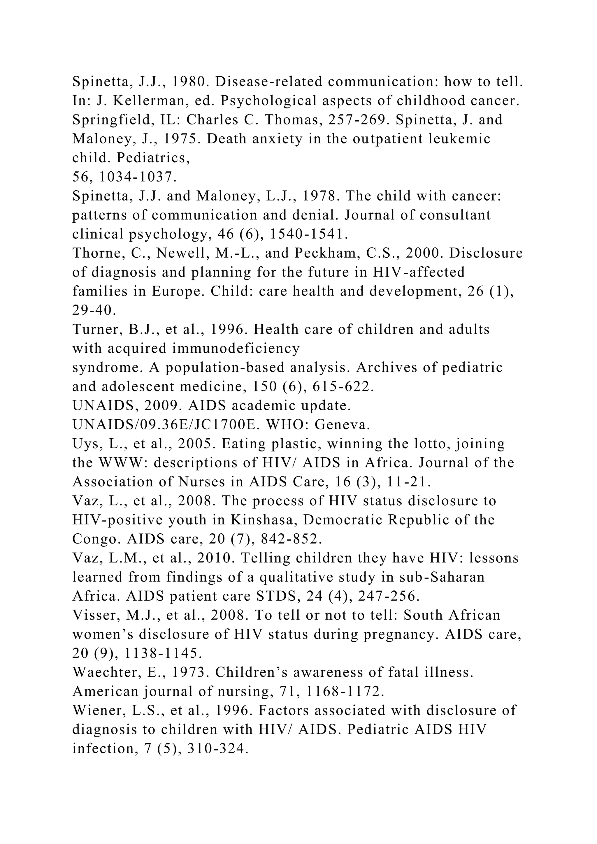 Spinetta, J.J., 1980. Disease-related communication: how to tell.
In: J. Kellerman, ed. Psychological aspects of childhood cancer.
Springfield, IL: Charles C. Thomas, 257-269. Spinetta, J. and
Maloney, J., 1975. Death anxiety in the outpatient leukemic
child. Pediatrics,
56, 1034-1037.
Spinetta, J.J. and Maloney, L.J., 1978. The child with cancer:
patterns of communication and denial. Journal of consultant
clinical psychology, 46 (6), 1540-1541.
Thorne, C., Newell, M.-L., and Peckham, C.S., 2000. Disclosure
of diagnosis and planning for the future in HIV-affected
families in Europe. Child: care health and development, 26 (1),
29-40.
Turner, B.J., et al., 1996. Health care of children and adults
with acquired immunodeficiency
syndrome. A population-based analysis. Archives of pediatric
and adolescent medicine, 150 (6), 615-622.
UNAIDS, 2009. AIDS academic update.
UNAIDS/09.36E/JC1700E. WHO: Geneva.
Uys, L., et al., 2005. Eating plastic, winning the lotto, joining
the WWW: descriptions of HIV/ AIDS in Africa. Journal of the
Association of Nurses in AIDS Care, 16 (3), 11-21.
Vaz, L., et al., 2008. The process of HIV status disclosure to
HIV-positive youth in Kinshasa, Democratic Republic of the
Congo. AIDS care, 20 (7), 842-852.
Vaz, L.M., et al., 2010. Telling children they have HIV: lessons
learned from findings of a qualitative study in sub-Saharan
Africa. AIDS patient care STDS, 24 (4), 247-256.
Visser, M.J., et al., 2008. To tell or not to tell: South African
women’s disclosure of HIV status during pregnancy. AIDS care,
20 (9), 1138-1145.
Waechter, E., 1973. Children’s awareness of fatal illness.
American journal of nursing, 71, 1168-1172.
Wiener, L.S., et al., 1996. Factors associated with disclosure of
diagnosis to children with HIV/ AIDS. Pediatric AIDS HIV
infection, 7 (5), 310-324.
 