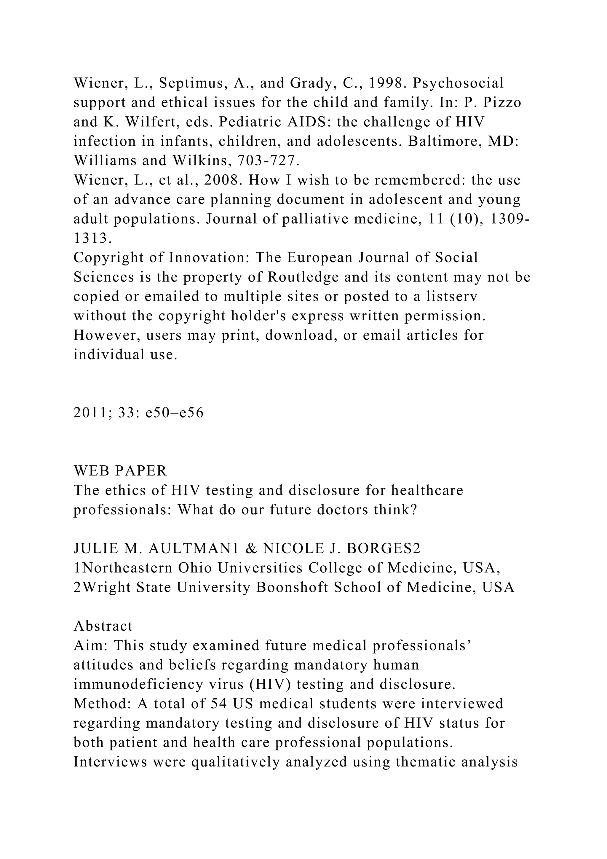 Wiener, L., Septimus, A., and Grady, C., 1998. Psychosocial
support and ethical issues for the child and family. In: P. Pizzo
and K. Wilfert, eds. Pediatric AIDS: the challenge of HIV
infection in infants, children, and adolescents. Baltimore, MD:
Williams and Wilkins, 703-727.
Wiener, L., et al., 2008. How I wish to be remembered: the use
of an advance care planning document in adolescent and young
adult populations. Journal of palliative medicine, 11 (10), 1309-
1313.
Copyright of Innovation: The European Journal of Social
Sciences is the property of Routledge and its content may not be
copied or emailed to multiple sites or posted to a listserv
without the copyright holder's express written permission.
However, users may print, download, or email articles for
individual use.
2011; 33: e50–e56
WEB PAPER
The ethics of HIV testing and disclosure for healthcare
professionals: What do our future doctors think?
JULIE M. AULTMAN1 & NICOLE J. BORGES2
1Northeastern Ohio Universities College of Medicine, USA,
2Wright State University Boonshoft School of Medicine, USA
Abstract
Aim: This study examined future medical professionals’
attitudes and beliefs regarding mandatory human
immunodeficiency virus (HIV) testing and disclosure.
Method: A total of 54 US medical students were interviewed
regarding mandatory testing and disclosure of HIV status for
both patient and health care professional populations.
Interviews were qualitatively analyzed using thematic analysis
 