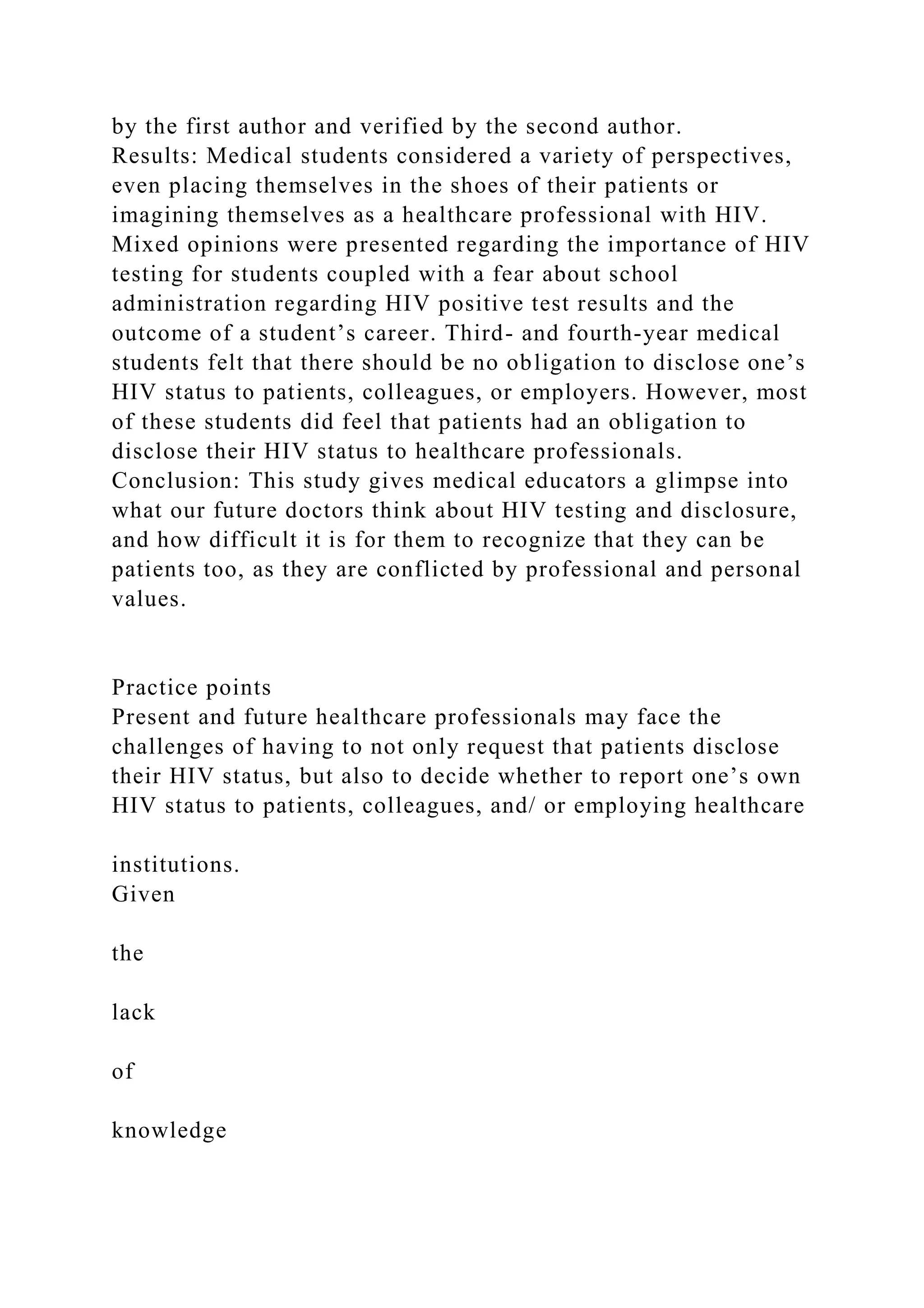 by the first author and verified by the second author.
Results: Medical students considered a variety of perspectives,
even placing themselves in the shoes of their patients or
imagining themselves as a healthcare professional with HIV.
Mixed opinions were presented regarding the importance of HIV
testing for students coupled with a fear about school
administration regarding HIV positive test results and the
outcome of a student’s career. Third- and fourth-year medical
students felt that there should be no obligation to disclose one’s
HIV status to patients, colleagues, or employers. However, most
of these students did feel that patients had an obligation to
disclose their HIV status to healthcare professionals.
Conclusion: This study gives medical educators a glimpse into
what our future doctors think about HIV testing and disclosure,
and how difficult it is for them to recognize that they can be
patients too, as they are conflicted by professional and personal
values.
Practice points
Present and future healthcare professionals may face the
challenges of having to not only request that patients disclose
their HIV status, but also to decide whether to report one’s own
HIV status to patients, colleagues, and/ or employing healthcare
institutions.
Given
the
lack
of
knowledge
 