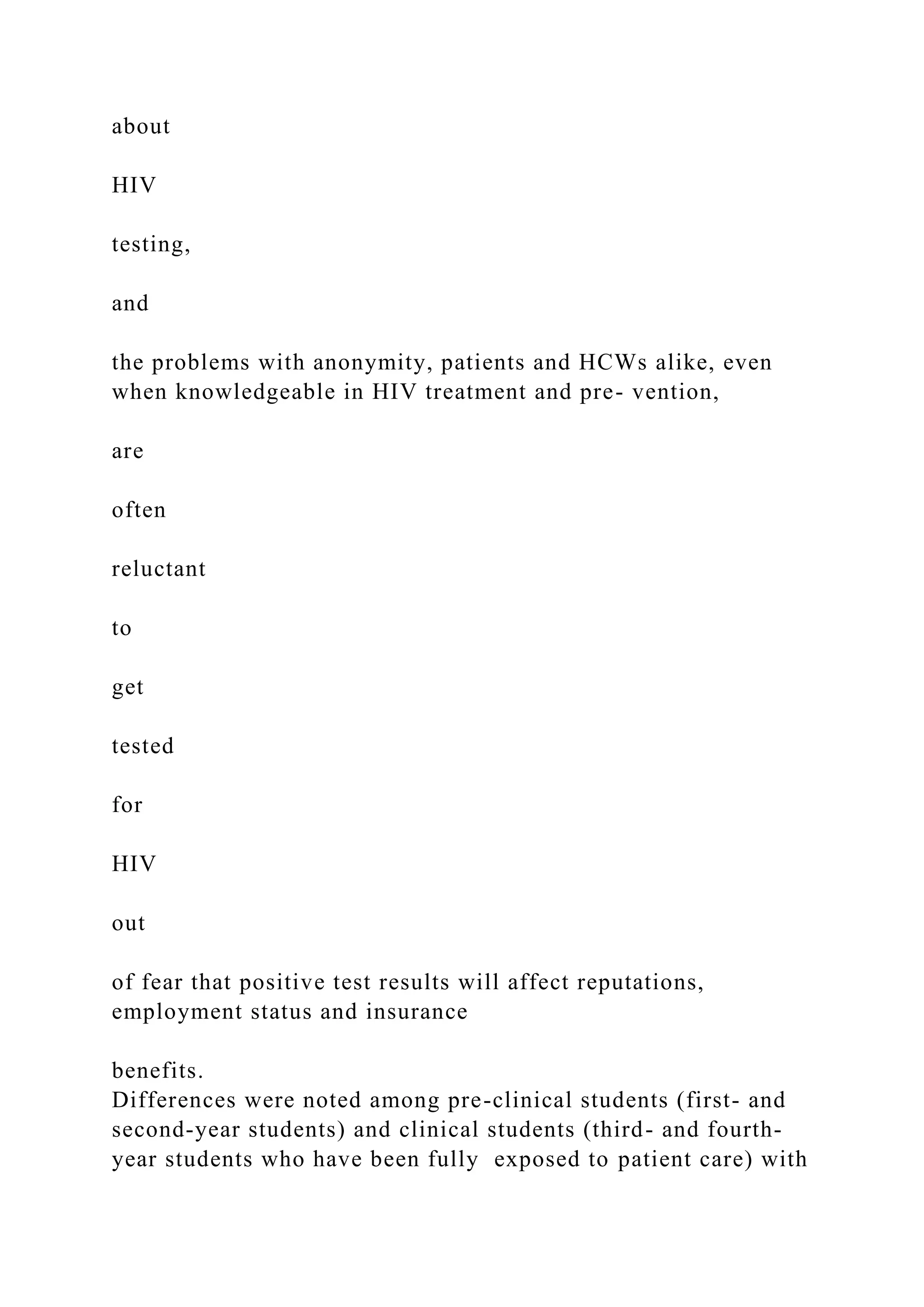 about
HIV
testing,
and
the problems with anonymity, patients and HCWs alike, even
when knowledgeable in HIV treatment and pre- vention,
are
often
reluctant
to
get
tested
for
HIV
out
of fear that positive test results will affect reputations,
employment status and insurance
benefits.
Differences were noted among pre-clinical students (first- and
second-year students) and clinical students (third- and fourth-
year students who have been fully exposed to patient care) with
 