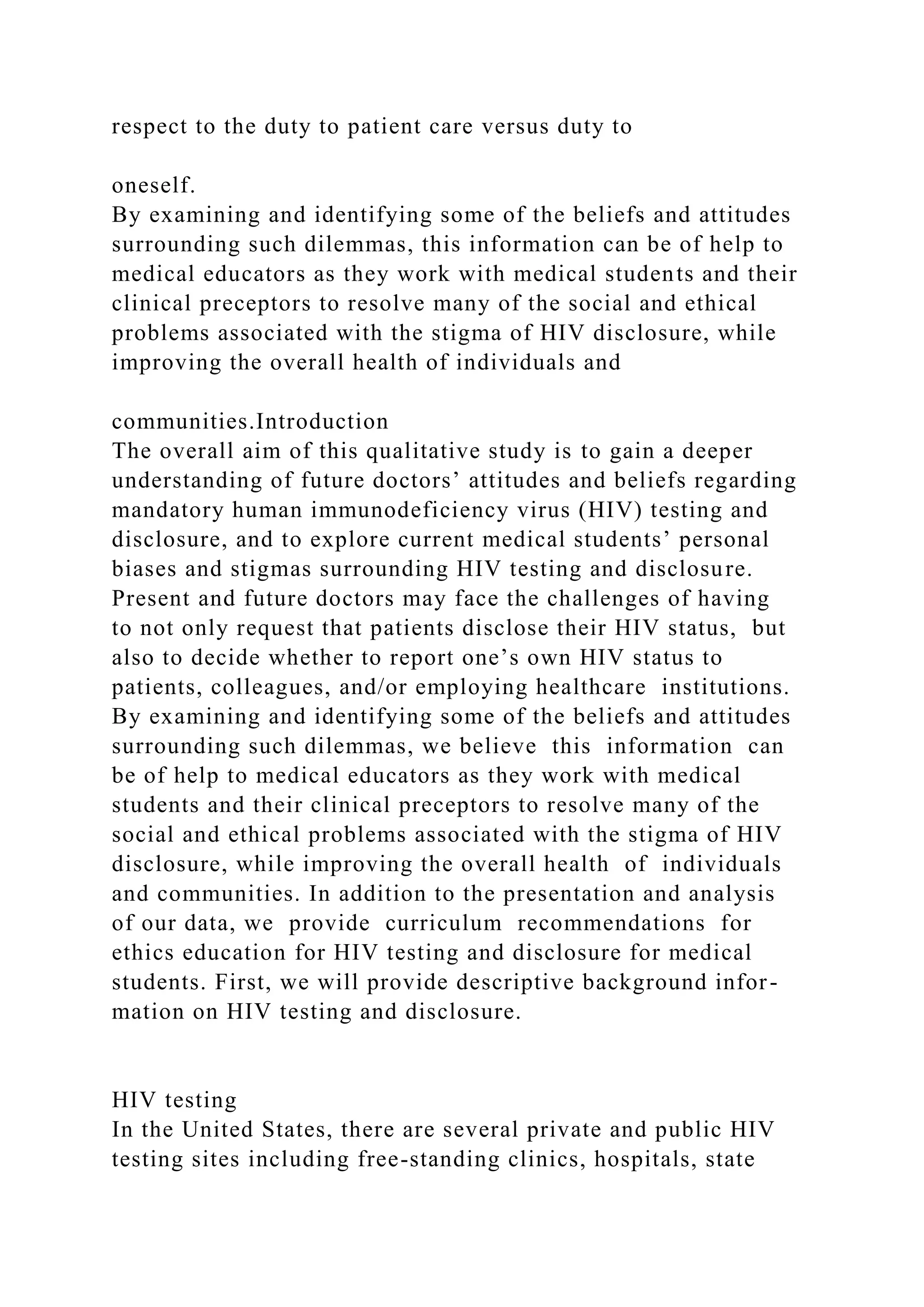 respect to the duty to patient care versus duty to
oneself.
By examining and identifying some of the beliefs and attitudes
surrounding such dilemmas, this information can be of help to
medical educators as they work with medical students and their
clinical preceptors to resolve many of the social and ethical
problems associated with the stigma of HIV disclosure, while
improving the overall health of individuals and
communities.Introduction
The overall aim of this qualitative study is to gain a deeper
understanding of future doctors’ attitudes and beliefs regarding
mandatory human immunodeficiency virus (HIV) testing and
disclosure, and to explore current medical students’ personal
biases and stigmas surrounding HIV testing and disclosure.
Present and future doctors may face the challenges of having
to not only request that patients disclose their HIV status, but
also to decide whether to report one’s own HIV status to
patients, colleagues, and/or employing healthcare institutions.
By examining and identifying some of the beliefs and attitudes
surrounding such dilemmas, we believe this information can
be of help to medical educators as they work with medical
students and their clinical preceptors to resolve many of the
social and ethical problems associated with the stigma of HIV
disclosure, while improving the overall health of individuals
and communities. In addition to the presentation and analysis
of our data, we provide curriculum recommendations for
ethics education for HIV testing and disclosure for medical
students. First, we will provide descriptive background infor-
mation on HIV testing and disclosure.
HIV testing
In the United States, there are several private and public HIV
testing sites including free-standing clinics, hospitals, state
 