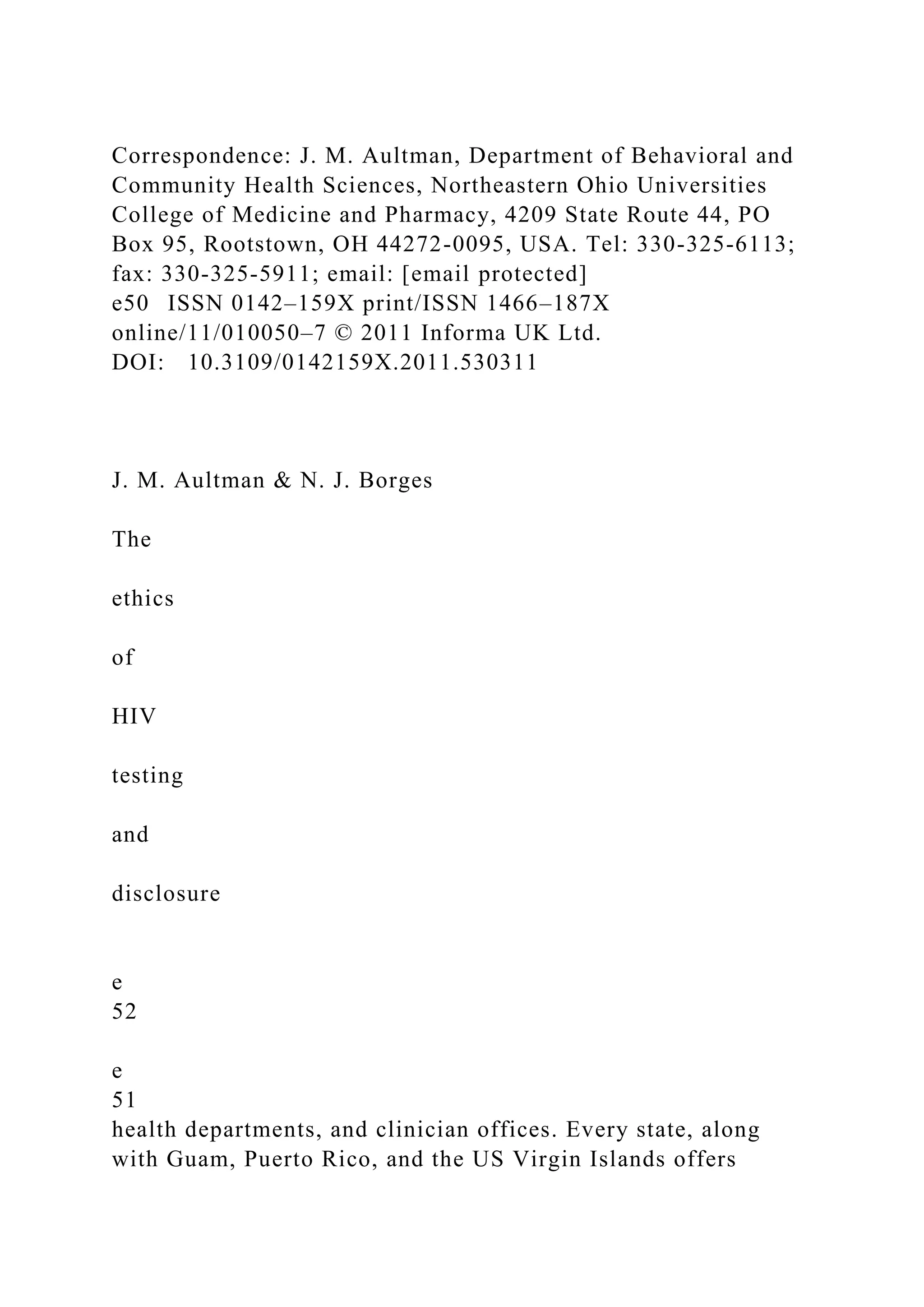 Correspondence: J. M. Aultman, Department of Behavioral and
Community Health Sciences, Northeastern Ohio Universities
College of Medicine and Pharmacy, 4209 State Route 44, PO
Box 95, Rootstown, OH 44272-0095, USA. Tel: 330-325-6113;
fax: 330-325-5911; email: [email protected]
e50 ISSN 0142–159X print/ISSN 1466–187X
online/11/010050–7 © 2011 Informa UK Ltd.
DOI: 10.3109/0142159X.2011.530311
J. M. Aultman & N. J. Borges
The
ethics
of
HIV
testing
and
disclosure
e
52
e
51
health departments, and clinician offices. Every state, along
with Guam, Puerto Rico, and the US Virgin Islands offers
 