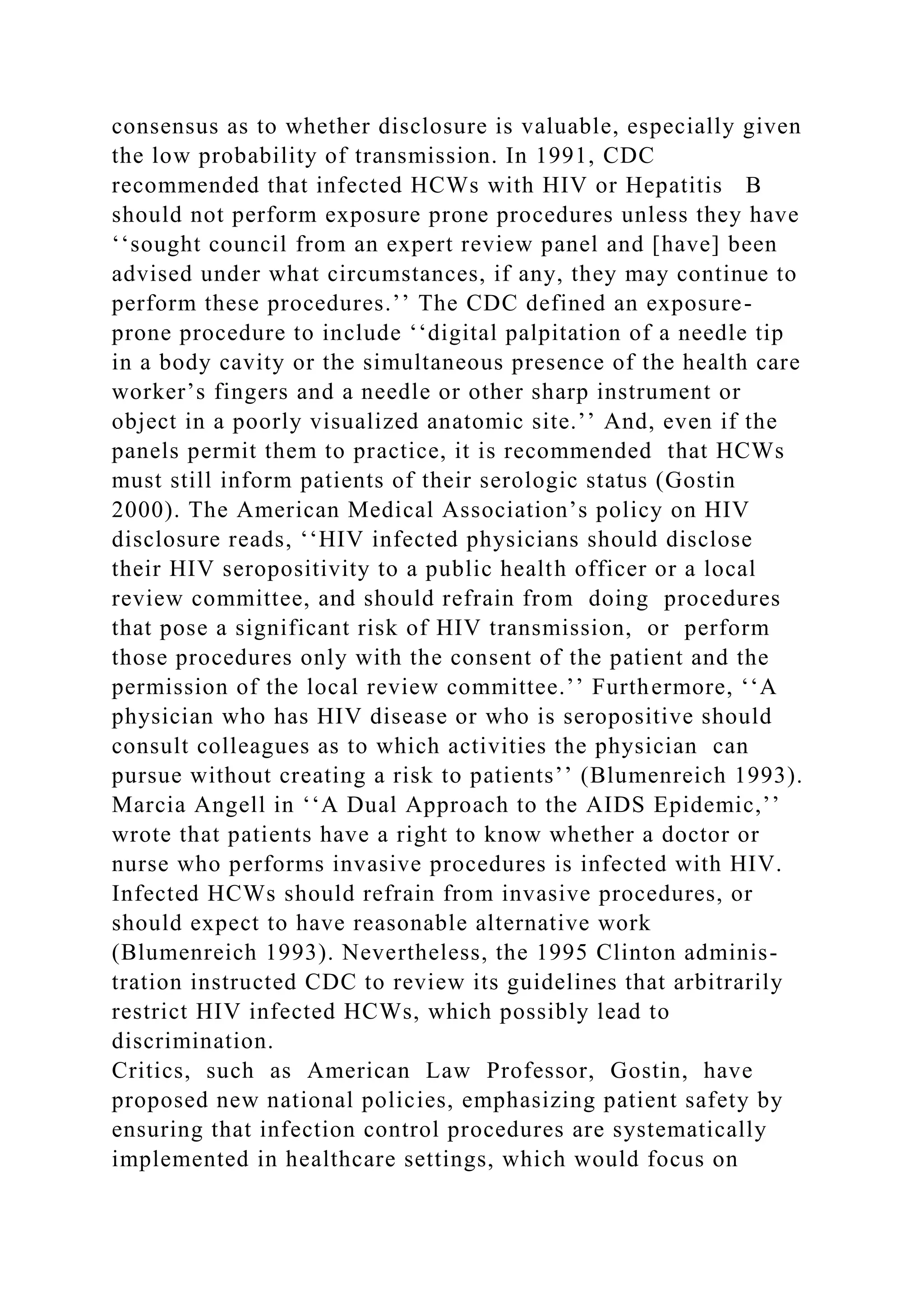 consensus as to whether disclosure is valuable, especially given
the low probability of transmission. In 1991, CDC
recommended that infected HCWs with HIV or Hepatitis B
should not perform exposure prone procedures unless they have
‘‘sought council from an expert review panel and [have] been
advised under what circumstances, if any, they may continue to
perform these procedures.’’ The CDC defined an exposure-
prone procedure to include ‘‘digital palpitation of a needle tip
in a body cavity or the simultaneous presence of the health care
worker’s fingers and a needle or other sharp instrument or
object in a poorly visualized anatomic site.’’ And, even if the
panels permit them to practice, it is recommended that HCWs
must still inform patients of their serologic status (Gostin
2000). The American Medical Association’s policy on HIV
disclosure reads, ‘‘HIV infected physicians should disclose
their HIV seropositivity to a public health officer or a local
review committee, and should refrain from doing procedures
that pose a significant risk of HIV transmission, or perform
those procedures only with the consent of the patient and the
permission of the local review committee.’’ Furthermore, ‘‘A
physician who has HIV disease or who is seropositive should
consult colleagues as to which activities the physician can
pursue without creating a risk to patients’’ (Blumenreich 1993).
Marcia Angell in ‘‘A Dual Approach to the AIDS Epidemic,’’
wrote that patients have a right to know whether a doctor or
nurse who performs invasive procedures is infected with HIV.
Infected HCWs should refrain from invasive procedures, or
should expect to have reasonable alternative work
(Blumenreich 1993). Nevertheless, the 1995 Clinton adminis-
tration instructed CDC to review its guidelines that arbitrarily
restrict HIV infected HCWs, which possibly lead to
discrimination.
Critics, such as American Law Professor, Gostin, have
proposed new national policies, emphasizing patient safety by
ensuring that infection control procedures are systematically
implemented in healthcare settings, which would focus on
 