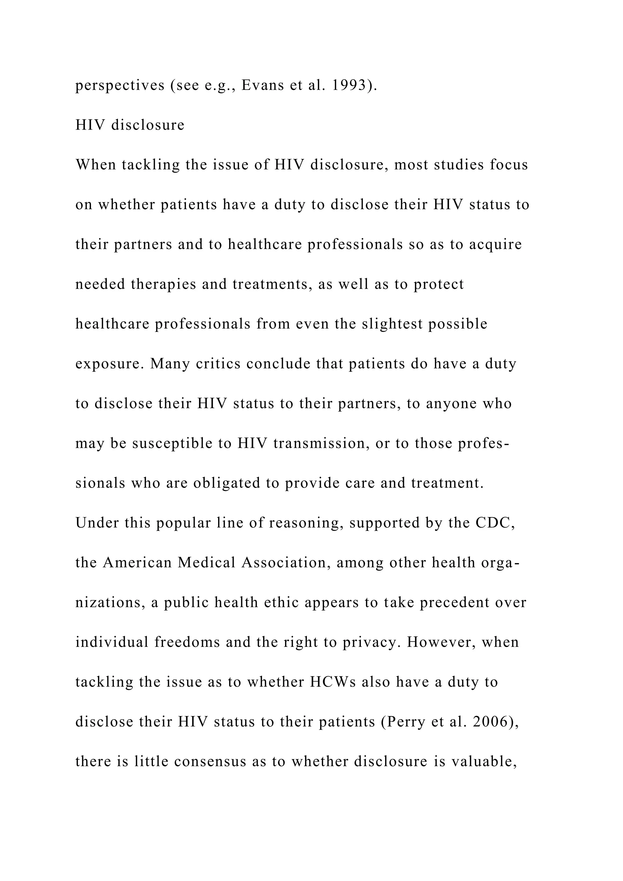 perspectives (see e.g., Evans et al. 1993).
HIV disclosure
When tackling the issue of HIV disclosure, most studies focus
on whether patients have a duty to disclose their HIV status to
their partners and to healthcare professionals so as to acquire
needed therapies and treatments, as well as to protect
healthcare professionals from even the slightest possible
exposure. Many critics conclude that patients do have a duty
to disclose their HIV status to their partners, to anyone who
may be susceptible to HIV transmission, or to those profes-
sionals who are obligated to provide care and treatment.
Under this popular line of reasoning, supported by the CDC,
the American Medical Association, among other health orga-
nizations, a public health ethic appears to take precedent over
individual freedoms and the right to privacy. However, when
tackling the issue as to whether HCWs also have a duty to
disclose their HIV status to their patients (Perry et al. 2006),
there is little consensus as to whether disclosure is valuable,
 