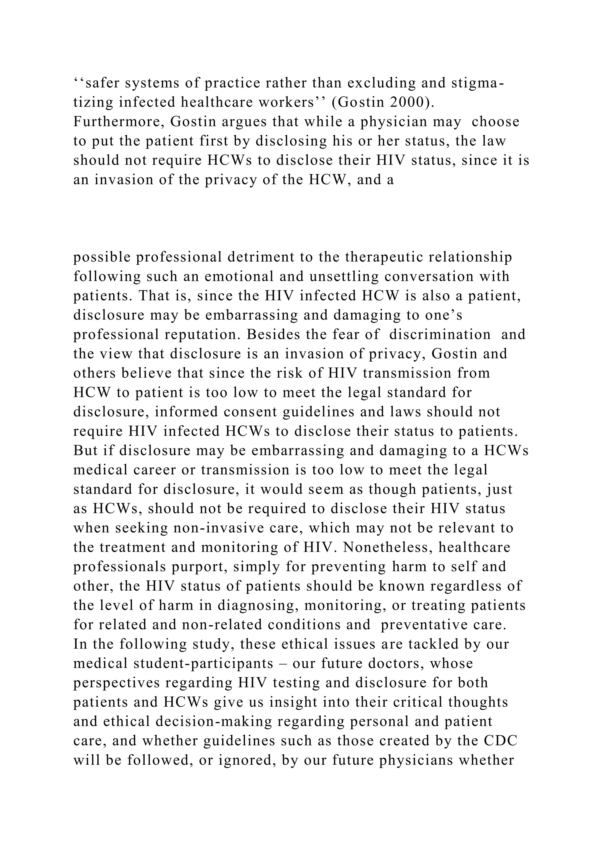 ‘‘safer systems of practice rather than excluding and stigma-
tizing infected healthcare workers’’ (Gostin 2000).
Furthermore, Gostin argues that while a physician may choose
to put the patient first by disclosing his or her status, the law
should not require HCWs to disclose their HIV status, since it is
an invasion of the privacy of the HCW, and a
possible professional detriment to the therapeutic relationship
following such an emotional and unsettling conversation with
patients. That is, since the HIV infected HCW is also a patient,
disclosure may be embarrassing and damaging to one’s
professional reputation. Besides the fear of discrimination and
the view that disclosure is an invasion of privacy, Gostin and
others believe that since the risk of HIV transmission from
HCW to patient is too low to meet the legal standard for
disclosure, informed consent guidelines and laws should not
require HIV infected HCWs to disclose their status to patients.
But if disclosure may be embarrassing and damaging to a HCWs
medical career or transmission is too low to meet the legal
standard for disclosure, it would seem as though patients, just
as HCWs, should not be required to disclose their HIV status
when seeking non-invasive care, which may not be relevant to
the treatment and monitoring of HIV. Nonetheless, healthcare
professionals purport, simply for preventing harm to self and
other, the HIV status of patients should be known regardless of
the level of harm in diagnosing, monitoring, or treating patients
for related and non-related conditions and preventative care.
In the following study, these ethical issues are tackled by our
medical student-participants – our future doctors, whose
perspectives regarding HIV testing and disclosure for both
patients and HCWs give us insight into their critical thoughts
and ethical decision-making regarding personal and patient
care, and whether guidelines such as those created by the CDC
will be followed, or ignored, by our future physicians whether
 