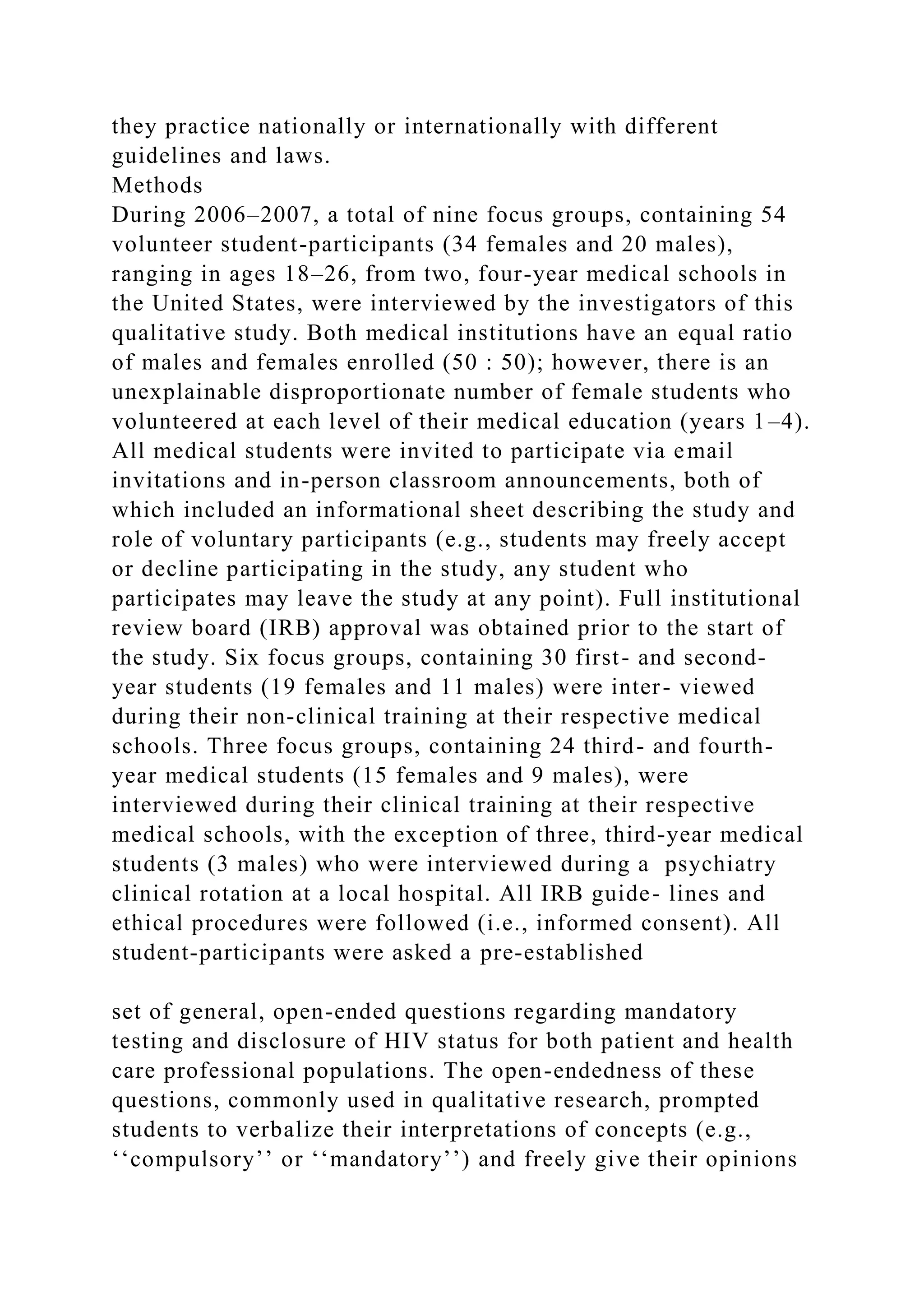 they practice nationally or internationally with different
guidelines and laws.
Methods
During 2006–2007, a total of nine focus groups, containing 54
volunteer student-participants (34 females and 20 males),
ranging in ages 18–26, from two, four-year medical schools in
the United States, were interviewed by the investigators of this
qualitative study. Both medical institutions have an equal ratio
of males and females enrolled (50 : 50); however, there is an
unexplainable disproportionate number of female students who
volunteered at each level of their medical education (years 1–4).
All medical students were invited to participate via email
invitations and in-person classroom announcements, both of
which included an informational sheet describing the study and
role of voluntary participants (e.g., students may freely accept
or decline participating in the study, any student who
participates may leave the study at any point). Full institutional
review board (IRB) approval was obtained prior to the start of
the study. Six focus groups, containing 30 first- and second-
year students (19 females and 11 males) were inter- viewed
during their non-clinical training at their respective medical
schools. Three focus groups, containing 24 third- and fourth-
year medical students (15 females and 9 males), were
interviewed during their clinical training at their respective
medical schools, with the exception of three, third-year medical
students (3 males) who were interviewed during a psychiatry
clinical rotation at a local hospital. All IRB guide- lines and
ethical procedures were followed (i.e., informed consent). All
student-participants were asked a pre-established
set of general, open-ended questions regarding mandatory
testing and disclosure of HIV status for both patient and health
care professional populations. The open-endedness of these
questions, commonly used in qualitative research, prompted
students to verbalize their interpretations of concepts (e.g.,
‘‘compulsory’’ or ‘‘mandatory’’) and freely give their opinions
 