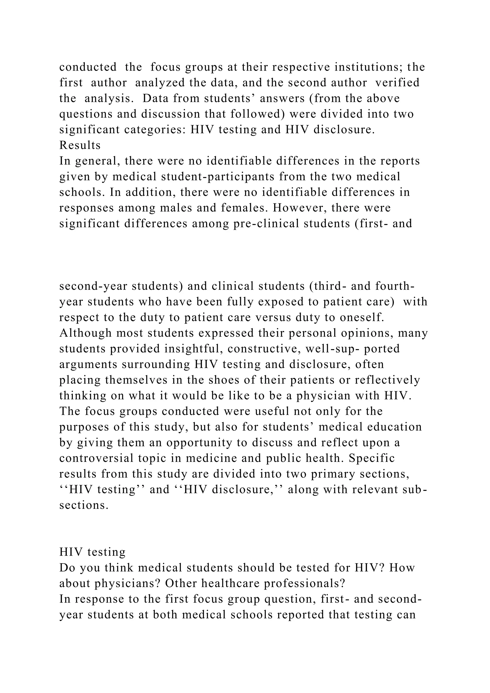 conducted the focus groups at their respective institutions; the
first author analyzed the data, and the second author verified
the analysis. Data from students’ answers (from the above
questions and discussion that followed) were divided into two
significant categories: HIV testing and HIV disclosure.
Results
In general, there were no identifiable differences in the reports
given by medical student-participants from the two medical
schools. In addition, there were no identifiable differences in
responses among males and females. However, there were
significant differences among pre-clinical students (first- and
second-year students) and clinical students (third- and fourth-
year students who have been fully exposed to patient care) with
respect to the duty to patient care versus duty to oneself.
Although most students expressed their personal opinions, many
students provided insightful, constructive, well-sup- ported
arguments surrounding HIV testing and disclosure, often
placing themselves in the shoes of their patients or reflectively
thinking on what it would be like to be a physician with HIV.
The focus groups conducted were useful not only for the
purposes of this study, but also for students’ medical education
by giving them an opportunity to discuss and reflect upon a
controversial topic in medicine and public health. Specific
results from this study are divided into two primary sections,
‘‘HIV testing’’ and ‘‘HIV disclosure,’’ along with relevant sub-
sections.
HIV testing
Do you think medical students should be tested for HIV? How
about physicians? Other healthcare professionals?
In response to the first focus group question, first- and second-
year students at both medical schools reported that testing can
 