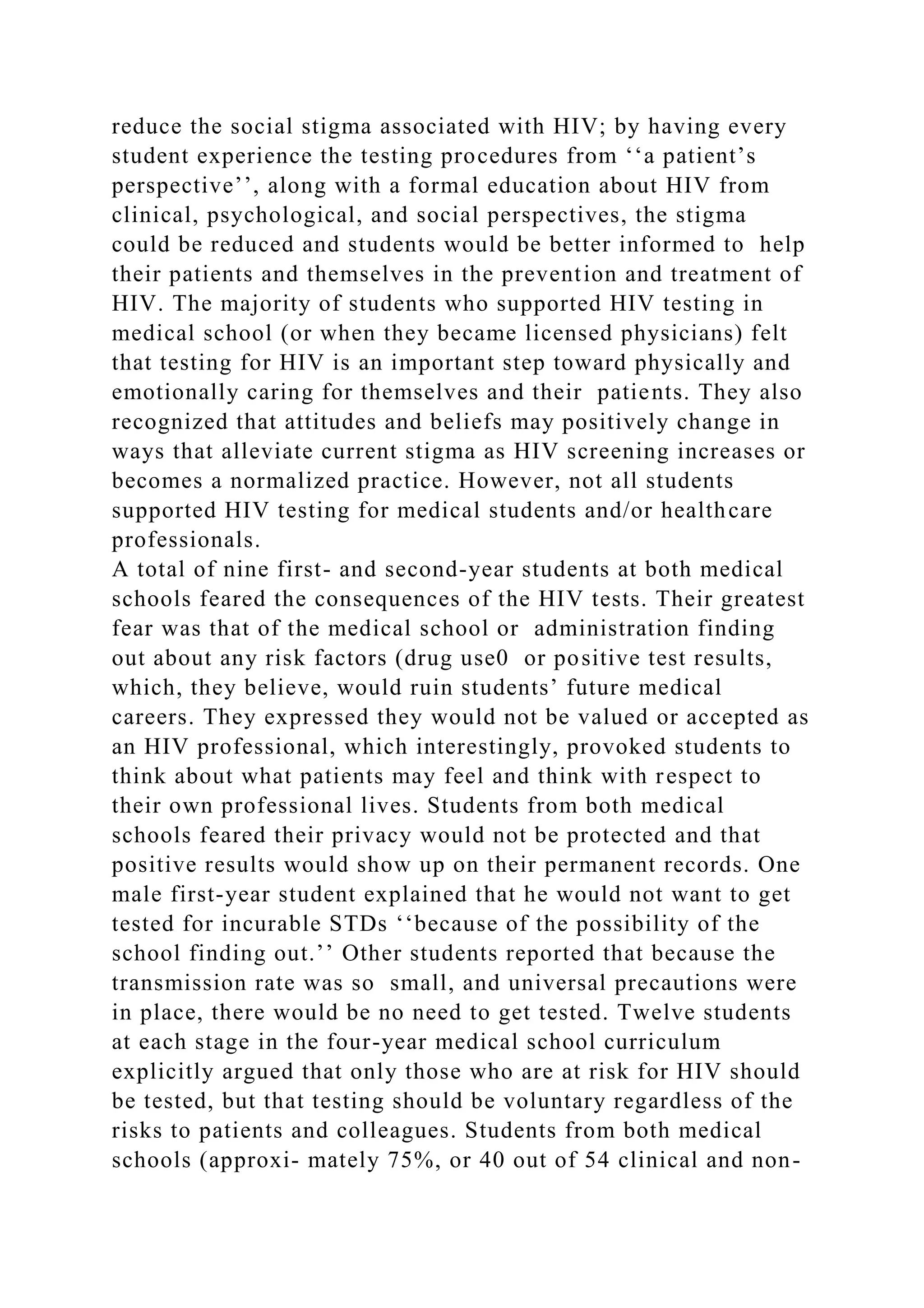 reduce the social stigma associated with HIV; by having every
student experience the testing procedures from ‘‘a patient’s
perspective’’, along with a formal education about HIV from
clinical, psychological, and social perspectives, the stigma
could be reduced and students would be better informed to help
their patients and themselves in the prevention and treatment of
HIV. The majority of students who supported HIV testing in
medical school (or when they became licensed physicians) felt
that testing for HIV is an important step toward physically and
emotionally caring for themselves and their patients. They also
recognized that attitudes and beliefs may positively change in
ways that alleviate current stigma as HIV screening increases or
becomes a normalized practice. However, not all students
supported HIV testing for medical students and/or healthcare
professionals.
A total of nine first- and second-year students at both medical
schools feared the consequences of the HIV tests. Their greatest
fear was that of the medical school or administration finding
out about any risk factors (drug use0 or positive test results,
which, they believe, would ruin students’ future medical
careers. They expressed they would not be valued or accepted as
an HIV professional, which interestingly, provoked students to
think about what patients may feel and think with respect to
their own professional lives. Students from both medical
schools feared their privacy would not be protected and that
positive results would show up on their permanent records. One
male first-year student explained that he would not want to get
tested for incurable STDs ‘‘because of the possibility of the
school finding out.’’ Other students reported that because the
transmission rate was so small, and universal precautions were
in place, there would be no need to get tested. Twelve students
at each stage in the four-year medical school curriculum
explicitly argued that only those who are at risk for HIV should
be tested, but that testing should be voluntary regardless of the
risks to patients and colleagues. Students from both medical
schools (approxi- mately 75%, or 40 out of 54 clinical and non-
 