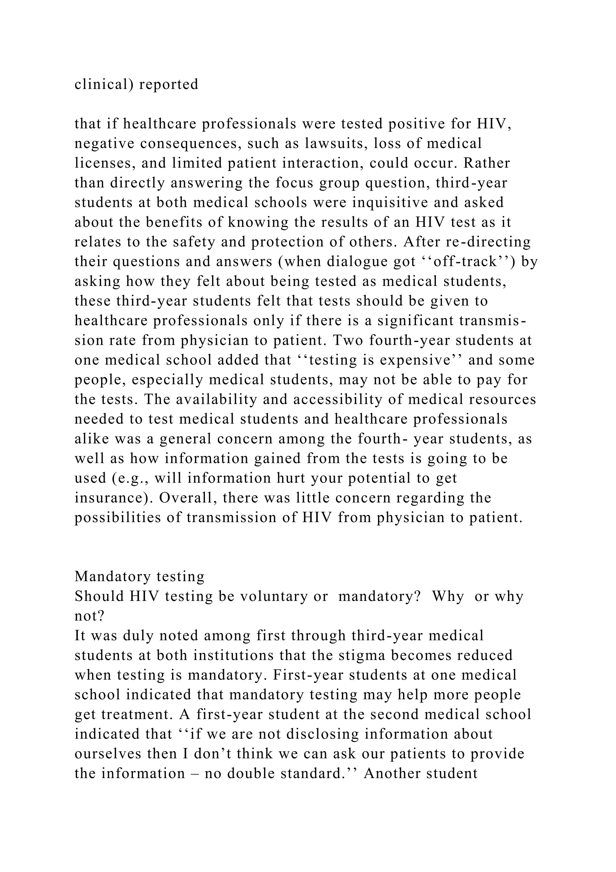 clinical) reported
that if healthcare professionals were tested positive for HIV,
negative consequences, such as lawsuits, loss of medical
licenses, and limited patient interaction, could occur. Rather
than directly answering the focus group question, third-year
students at both medical schools were inquisitive and asked
about the benefits of knowing the results of an HIV test as it
relates to the safety and protection of others. After re-directing
their questions and answers (when dialogue got ‘‘off-track’’) by
asking how they felt about being tested as medical students,
these third-year students felt that tests should be given to
healthcare professionals only if there is a significant transmis-
sion rate from physician to patient. Two fourth-year students at
one medical school added that ‘‘testing is expensive’’ and some
people, especially medical students, may not be able to pay for
the tests. The availability and accessibility of medical resources
needed to test medical students and healthcare professionals
alike was a general concern among the fourth- year students, as
well as how information gained from the tests is going to be
used (e.g., will information hurt your potential to get
insurance). Overall, there was little concern regarding the
possibilities of transmission of HIV from physician to patient.
Mandatory testing
Should HIV testing be voluntary or mandatory? Why or why
not?
It was duly noted among first through third-year medical
students at both institutions that the stigma becomes reduced
when testing is mandatory. First-year students at one medical
school indicated that mandatory testing may help more people
get treatment. A first-year student at the second medical school
indicated that ‘‘if we are not disclosing information about
ourselves then I don’t think we can ask our patients to provide
the information – no double standard.’’ Another student
 
