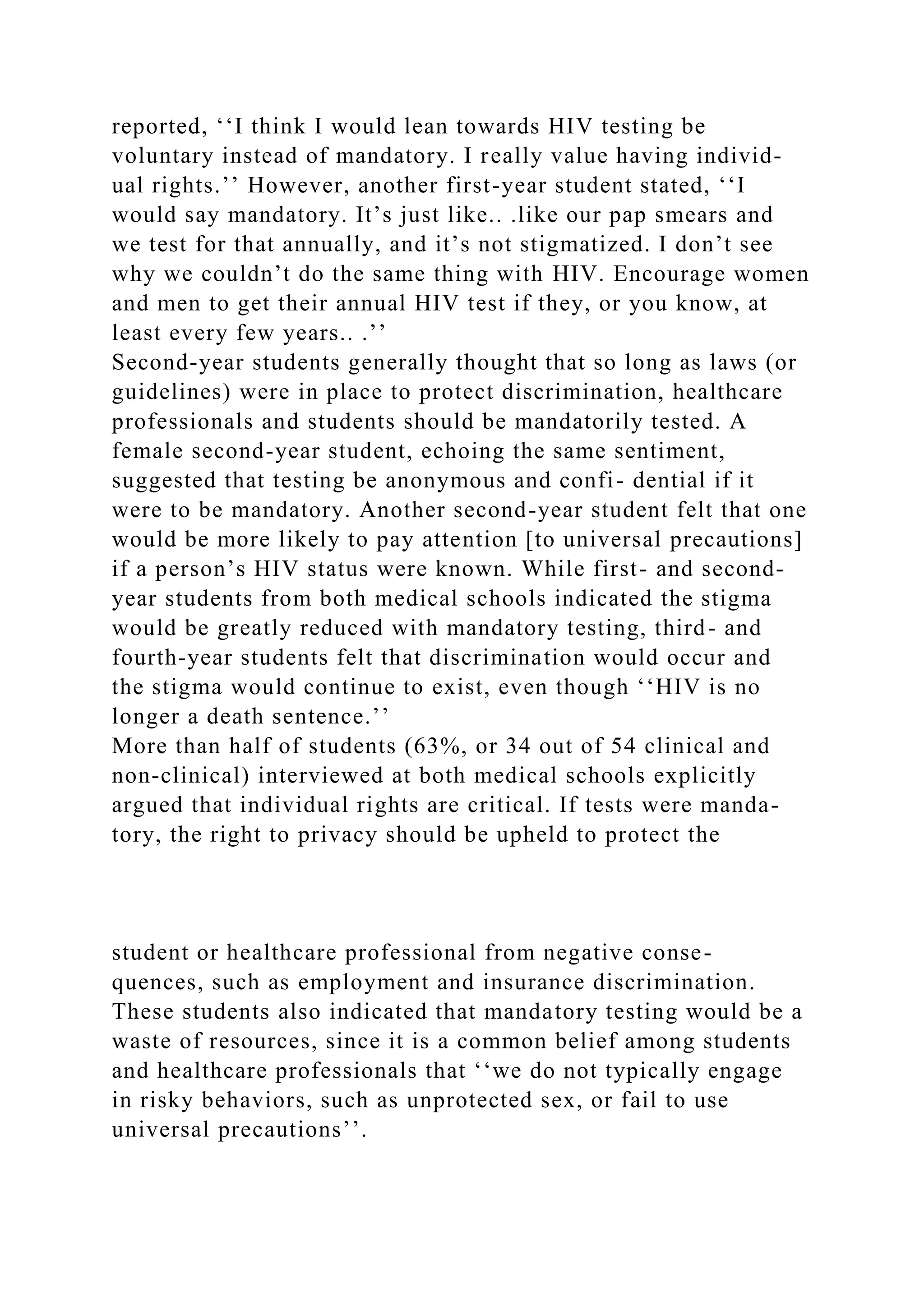 reported, ‘‘I think I would lean towards HIV testing be
voluntary instead of mandatory. I really value having individ-
ual rights.’’ However, another first-year student stated, ‘‘I
would say mandatory. It’s just like.. .like our pap smears and
we test for that annually, and it’s not stigmatized. I don’t see
why we couldn’t do the same thing with HIV. Encourage women
and men to get their annual HIV test if they, or you know, at
least every few years.. .’’
Second-year students generally thought that so long as laws (or
guidelines) were in place to protect discrimination, healthcare
professionals and students should be mandatorily tested. A
female second-year student, echoing the same sentiment,
suggested that testing be anonymous and confi- dential if it
were to be mandatory. Another second-year student felt that one
would be more likely to pay attention [to universal precautions]
if a person’s HIV status were known. While first- and second-
year students from both medical schools indicated the stigma
would be greatly reduced with mandatory testing, third- and
fourth-year students felt that discrimination would occur and
the stigma would continue to exist, even though ‘‘HIV is no
longer a death sentence.’’
More than half of students (63%, or 34 out of 54 clinical and
non-clinical) interviewed at both medical schools explicitly
argued that individual rights are critical. If tests were manda-
tory, the right to privacy should be upheld to protect the
student or healthcare professional from negative conse-
quences, such as employment and insurance discrimination.
These students also indicated that mandatory testing would be a
waste of resources, since it is a common belief among students
and healthcare professionals that ‘‘we do not typically engage
in risky behaviors, such as unprotected sex, or fail to use
universal precautions’’.
 
