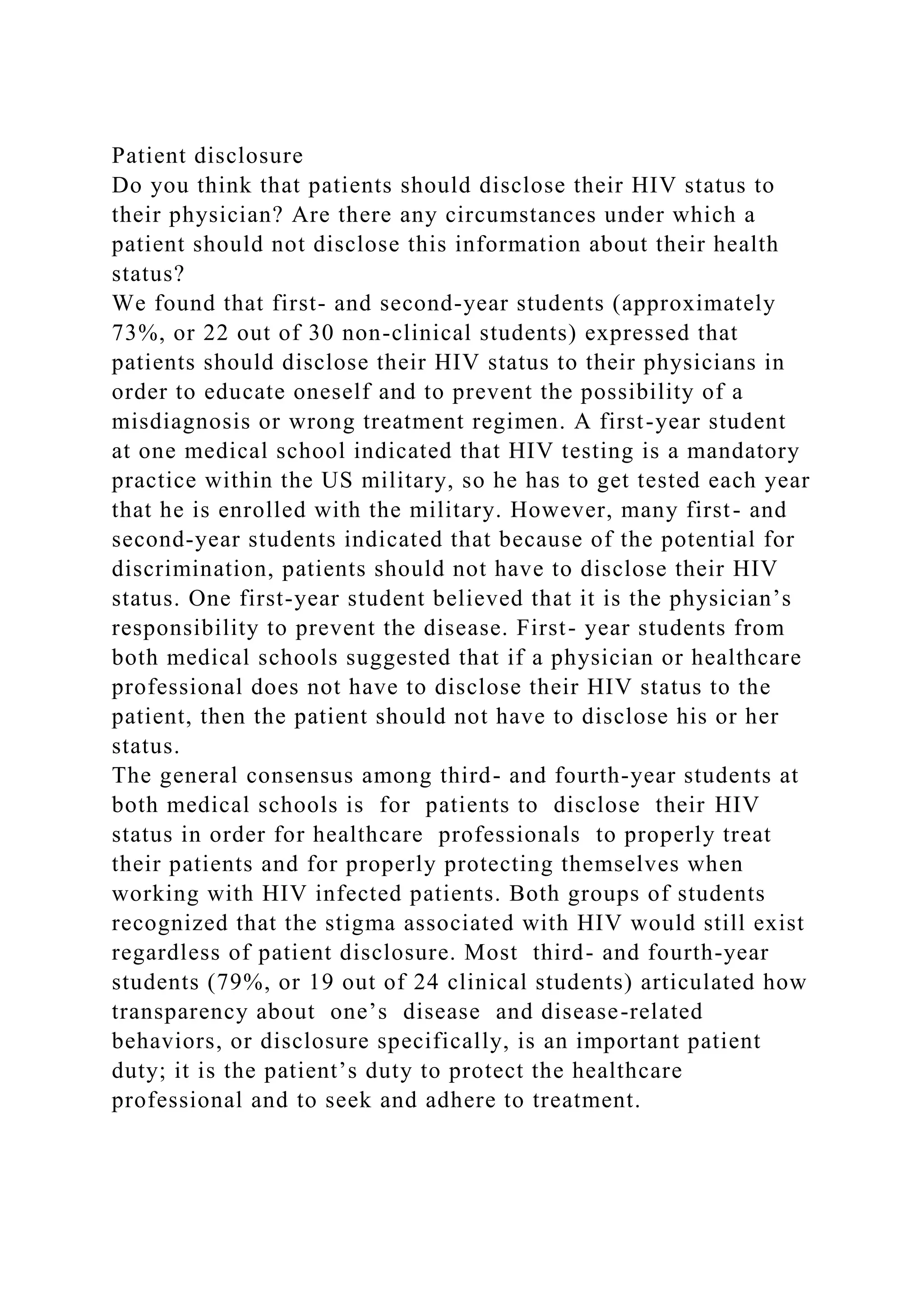 Patient disclosure
Do you think that patients should disclose their HIV status to
their physician? Are there any circumstances under which a
patient should not disclose this information about their health
status?
We found that first- and second-year students (approximately
73%, or 22 out of 30 non-clinical students) expressed that
patients should disclose their HIV status to their physicians in
order to educate oneself and to prevent the possibility of a
misdiagnosis or wrong treatment regimen. A first-year student
at one medical school indicated that HIV testing is a mandatory
practice within the US military, so he has to get tested each year
that he is enrolled with the military. However, many first- and
second-year students indicated that because of the potential for
discrimination, patients should not have to disclose their HIV
status. One first-year student believed that it is the physician’s
responsibility to prevent the disease. First- year students from
both medical schools suggested that if a physician or healthcare
professional does not have to disclose their HIV status to the
patient, then the patient should not have to disclose his or her
status.
The general consensus among third- and fourth-year students at
both medical schools is for patients to disclose their HIV
status in order for healthcare professionals to properly treat
their patients and for properly protecting themselves when
working with HIV infected patients. Both groups of students
recognized that the stigma associated with HIV would still exist
regardless of patient disclosure. Most third- and fourth-year
students (79%, or 19 out of 24 clinical students) articulated how
transparency about one’s disease and disease-related
behaviors, or disclosure specifically, is an important patient
duty; it is the patient’s duty to protect the healthcare
professional and to seek and adhere to treatment.
 