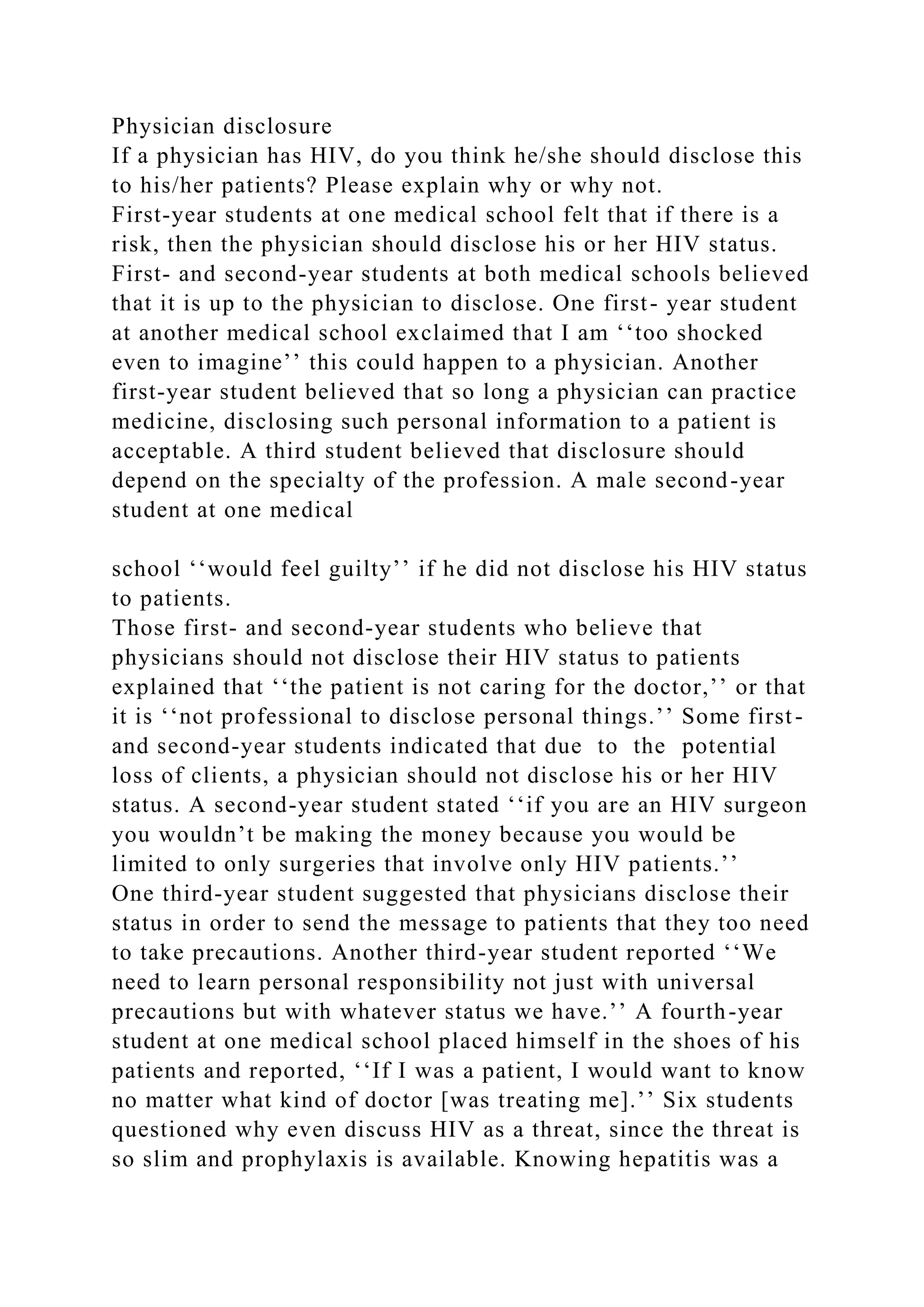 Physician disclosure
If a physician has HIV, do you think he/she should disclose this
to his/her patients? Please explain why or why not.
First-year students at one medical school felt that if there is a
risk, then the physician should disclose his or her HIV status.
First- and second-year students at both medical schools believed
that it is up to the physician to disclose. One first- year student
at another medical school exclaimed that I am ‘‘too shocked
even to imagine’’ this could happen to a physician. Another
first-year student believed that so long a physician can practice
medicine, disclosing such personal information to a patient is
acceptable. A third student believed that disclosure should
depend on the specialty of the profession. A male second-year
student at one medical
school ‘‘would feel guilty’’ if he did not disclose his HIV status
to patients.
Those first- and second-year students who believe that
physicians should not disclose their HIV status to patients
explained that ‘‘the patient is not caring for the doctor,’’ or that
it is ‘‘not professional to disclose personal things.’’ Some first-
and second-year students indicated that due to the potential
loss of clients, a physician should not disclose his or her HIV
status. A second-year student stated ‘‘if you are an HIV surgeon
you wouldn’t be making the money because you would be
limited to only surgeries that involve only HIV patients.’’
One third-year student suggested that physicians disclose their
status in order to send the message to patients that they too need
to take precautions. Another third-year student reported ‘‘We
need to learn personal responsibility not just with universal
precautions but with whatever status we have.’’ A fourth-year
student at one medical school placed himself in the shoes of his
patients and reported, ‘‘If I was a patient, I would want to know
no matter what kind of doctor [was treating me].’’ Six students
questioned why even discuss HIV as a threat, since the threat is
so slim and prophylaxis is available. Knowing hepatitis was a
 