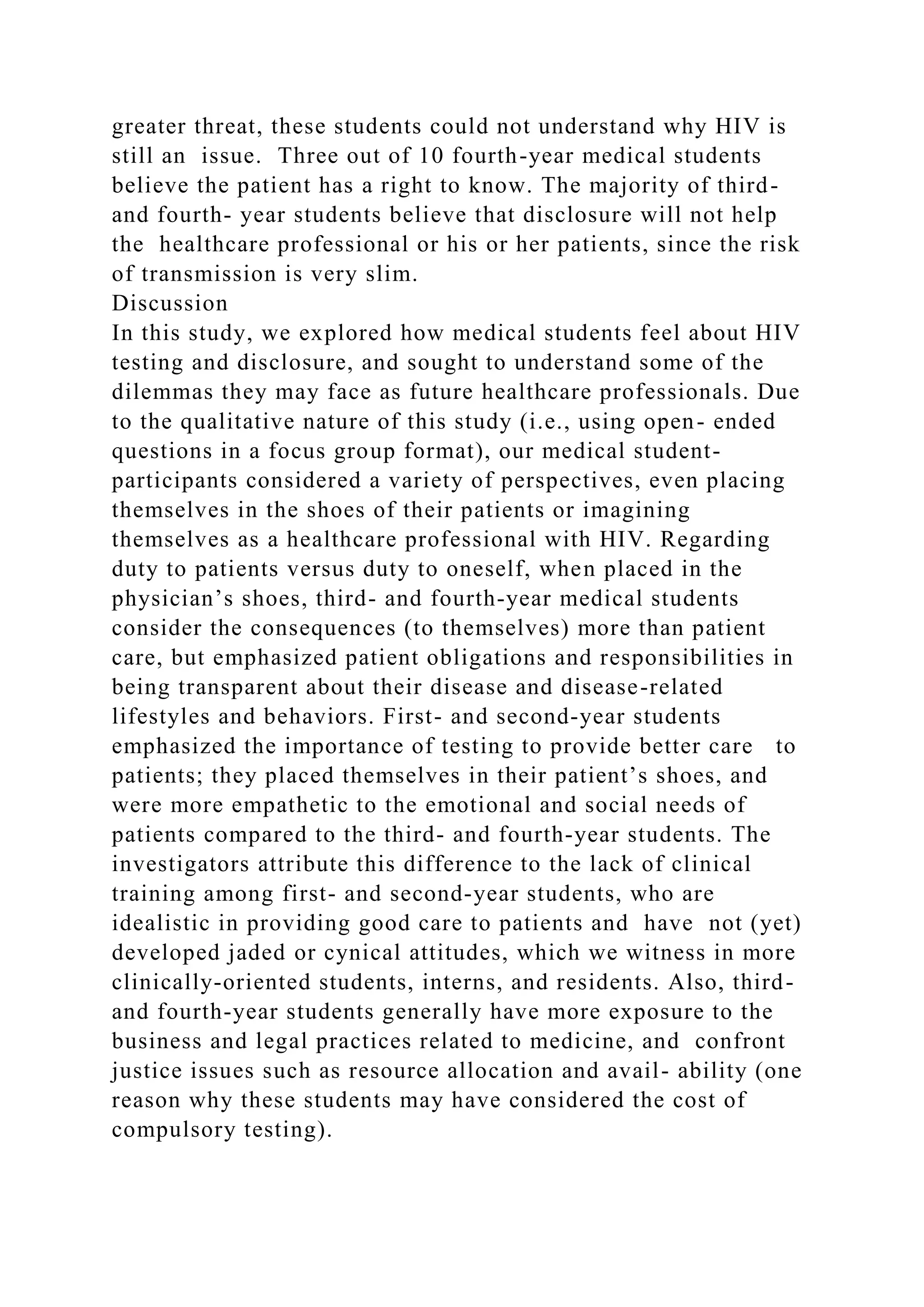 greater threat, these students could not understand why HIV is
still an issue. Three out of 10 fourth-year medical students
believe the patient has a right to know. The majority of third-
and fourth- year students believe that disclosure will not help
the healthcare professional or his or her patients, since the risk
of transmission is very slim.
Discussion
In this study, we explored how medical students feel about HIV
testing and disclosure, and sought to understand some of the
dilemmas they may face as future healthcare professionals. Due
to the qualitative nature of this study (i.e., using open- ended
questions in a focus group format), our medical student-
participants considered a variety of perspectives, even placing
themselves in the shoes of their patients or imagining
themselves as a healthcare professional with HIV. Regarding
duty to patients versus duty to oneself, when placed in the
physician’s shoes, third- and fourth-year medical students
consider the consequences (to themselves) more than patient
care, but emphasized patient obligations and responsibilities in
being transparent about their disease and disease-related
lifestyles and behaviors. First- and second-year students
emphasized the importance of testing to provide better care to
patients; they placed themselves in their patient’s shoes, and
were more empathetic to the emotional and social needs of
patients compared to the third- and fourth-year students. The
investigators attribute this difference to the lack of clinical
training among first- and second-year students, who are
idealistic in providing good care to patients and have not (yet)
developed jaded or cynical attitudes, which we witness in more
clinically-oriented students, interns, and residents. Also, third-
and fourth-year students generally have more exposure to the
business and legal practices related to medicine, and confront
justice issues such as resource allocation and avail- ability (one
reason why these students may have considered the cost of
compulsory testing).
 
