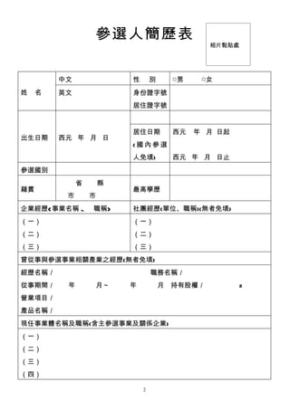 參選人簡歷表
                                             相片黏貼處




         中文               性       別   □男    □女
姓    名   英文               身份證字號
                          居住證字號


                          居住日期        西元   年 月 日起
出生日期     西元 年 月 日
                          (國內參選
                          人免填)        西元 年 月 日止
參選國別
              省       縣
藉貫                        最高學歷
          市       市
企業經歷(事業名稱、職稱)             社團經歷(單位、職稱)(無者免填)
（一）                       （一）
（二）                       （二）
（三）                       （三）
曾從事與參選事業相關產業之經歷(無者免填)
經歷名稱／　　　　　　　　　　　　　　職務名稱／
從事期間／　　年　　　月～　　　年　　　月　持有股權／　　　　　%
營業項目／
產品名稱／
現任事業體名稱及職稱(含主參選事業及關係企業)
（一）
（二）
（三）
（四）

                              2
 