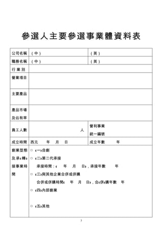 參選人主要參選事業體資料表
公司名稱 （中）                          （英）

職務名稱 （中）                          （英）

行業別

營業項目



主要產品



產品市場

及佔有率

                                  營利事業
員工人數                         人
                                  統一編號

成立時間 西元     年    月   日            成立年數    年

創業型態 □ (一)自創

及承 (轉 ) □ (二)第二代承接

接事業時     承接時間：(      年   月   日)，承接年數      年

間      □ (三)與其他企業合併或併購

         合併或併購時間(        年   月   日)，合(併)購年數   年

       □ (四)內部創業



       □ (五)其他


                             3
 