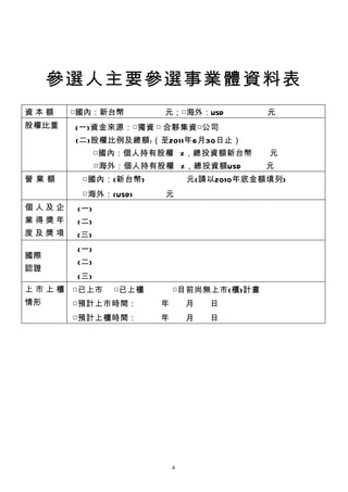參選人主要參選事業體資料表
資本額    □國內：新台幣　　　　　元；□海外：USD 　　　　 元
股權比重    (一)資金來源：□獨資 □ 合夥集資□公司
        (二)股權比例及總額:（至2011年6月30日止）
              □國內：個人持有股 權 %，總投資額新台 幣    元
              □海外：個人持有股 權 %，總投資額USD     元
營業額      □國內：(新台幣) 　　　　 元(請以2010年底金額填列)
         □海外：(USD)      元
個人及企    (一)
業得獎年    (二)
度及獎項    (三)
        (一)
國際
        (二)
認證
        (三)
上 市 上 櫃 □已上 市   □已上 櫃    □目前尚無上市(櫃)計畫
情形     □預計上市時間：　　　年　　月　　日
       □預計上櫃時間：　　　年　　月　　日




                         4
 