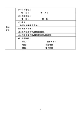 (一)公司地址：
      電    話：      傳       真：
     (二)工廠地址：
       電   話：          傳   真：
     (三)網站：
      參選人專屬電子信箱：
聯絡
     (四)參選人手機：
資料
     (五)海外企業名稱(請加註國別)
     (六)大陸企業名稱(請加註省別/區域別)
     (七)本案聯絡人：
     　　姓名：　　　　　　　　　　職務名稱：
     　　電話：　　　　　　　　　 行動電話：
     　　傳真：　　　　　　　　　 電子信箱：




                   5
 