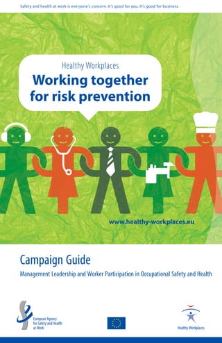 Safety and health at work is everyone’s concern. It’s good for you. It’s good for business.




                       Healthy Workplaces
     Working together
     for risk prevention




                                                  www.healthy-workplaces.eu




Campaign Guide
Management Leadership and Worker Participation in Occupational Safety and Health
 