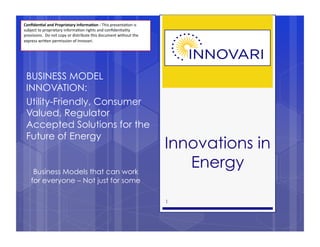 Conﬁden'al	
  and	
  Proprietary	
  Informa'on	
  -­‐	
  This	
  presenta,on	
  is	
  
subject	
  to	
  proprietary	
  informa,on	
  rights	
  and	
  conﬁden,ality	
  
provisions.	
  	
  Do	
  not	
  copy	
  or	
  distribute	
  this	
  document	
  without	
  the	
  
express	
  wri>en	
  permission	
  of	
  Innovari.




  BUSINESS MODEL
  INNOVATION:
  Utility-Friendly, Consumer
  Valued, Regulator
  Accepted Solutions for the
  Future of Energy
                                                                                                     Innovations in
       Business Models that can work
                                                                                                        Energy
      for everyone – Not just for some

                                                                                                     1
 