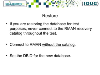 Restore If you are restoring the database for test purposes, never connect to the RMAN recovery catalog throughout the test. Connect to RMAN  without the catalog . Set the DBID for the new database. 
