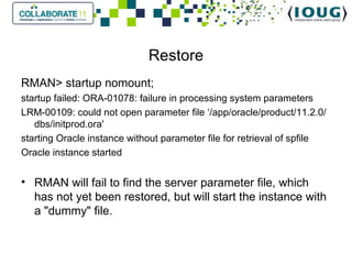 Restore RMAN> startup nomount; startup failed: ORA-01078: failure in processing system parameters LRM-00109: could not open parameter file ‘/app/oracle/product/11.2.0/dbs/initprod.ora' starting Oracle instance without parameter file for retrieval of spfile Oracle instance started   RMAN will fail to find the server parameter file, which has not yet been restored, but will start the instance with a "dummy" file. 