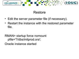 Restore Edit the server parameter file (if necessary). Restart the instance with the restored parameter file.   RMAN> startup force nomount pfile='?/dbs/initprod.ora'; Oracle instance started 