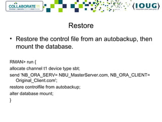 Restore Restore the control file from an autobackup, then mount the database.   RMAN> run { allocate channel t1 device type sbt; send 'NB_ORA_SERV= NBU_MasterServer.com, NB_ORA_CLIENT= Original_Client.com'; restore controlfile from autobackup; alter database mount; } 